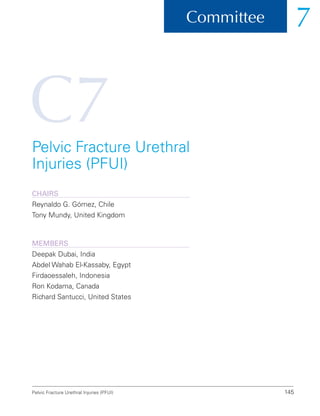 C7
145
Committee 7
Pelvic Fracture Urethral Injuries (PFUI)
Pelvic Fracture Urethral
Injuries (PFUI)
ChairS
Reynaldo G. Gómez, Chile
Tony Mundy, United Kingdom
Members
Deepak Dubai, India
Abdel Wahab El-Kassaby, Egypt
Firdaoessaleh, Indonesia
Ron Kodama, Canada
Richard Santucci, United States
 