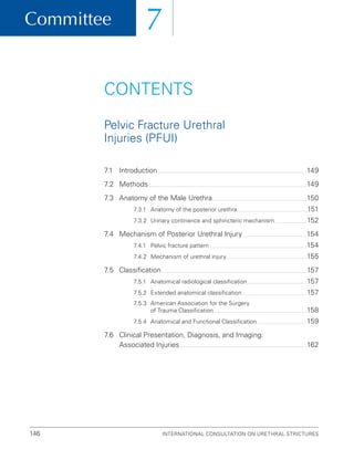Committee
International Consultation on Urethral Strictures
146
7
7.1 Introduction 149
7.2 Methods 149
7.3 Anatomy of the Male Urethra 150
7.3.1 Anatomy of the posterior urethra 151
7.3.2 Urinary continence and sphincteric mechanism 152
7.4	
Mechanism of Posterior Urethral Injury 154
7.4.1 Pelvic fracture pattern 154
7.4.2 Mechanism of urethral injury 155
7.5 Classification 157
7.5.1 Anatomical radiological classification 157
7.5.2 Extended anatomical classification 157
7.5.3	
American Association for the Surgery
of Trauma Classification 158
7.5.4 Anatomical and Functional Classification 159
7.6	
Clinical Presentation, Diagnosis, and Imaging:
Associated Injuries 162
CONTENTS
Pelvic Fracture Urethral
Injuries (PFUI)
 