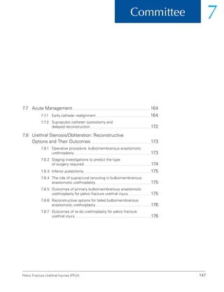 147
Committee 7
Pelvic Fracture Urethral Injuries (PFUI)
7.7 Acute Management 164
7.7.1 Early catheter realignment 164
7.7.2	
Suprapubic catheter cystostomy and
delayed reconstruction 172
7.8	
Urethral Stenosis/Obliteration: Reconstructive
Options and Their Outcomes 173
7.8.1	Operative procedure: bulbomembranous anastomotic
urethroplasty 173
7.8.2	
Staging investigations to predict the type
of surgery required 174
7.8.3 Inferior pubectomy 175
7.8.4	
The role of supracrural rerouting in bulbomembranous
anastomotic urethroplasty 175
7.8.5	Outcomes of primary bulbomembranous anastomotic
urethroplasty for pelvic fracture urethral injury 175
7.8.6	
Reconstructive options for failed bulbomembranous
anastomotic urethroplasty 176
7.8.7	Outcomes of re-do urethroplasty for pelvic fracture
urethral injury 176
 