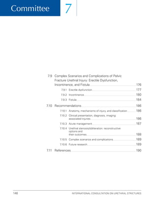 Committee
International Consultation on Urethral Strictures
148
7
7.9	
Complex Scenarios and Complications of Pelvic
Fracture Urethral Injury: Erectile Dysfunction,
Incontinence, and Fistula 176
7.9.1 Erectile dysfunction 177
7.9.2 Incontinence 180
7.9.3 Fistula 184
7.10 Recommendations 186
7.10.1 Anatomy, mechanisms of injury, and classification 186
7.10.2	
Clinical presentation, diagnosis, imaging:
associated injuries 186
7.10.3 Acute management 187
7.10.4	
Urethral stenosis/obliteration: reconstructive
options and
their outcomes 188
7.10.5 Complex scenarios and complications 189
7.10.6 Future research 189
7.11 References 190
 