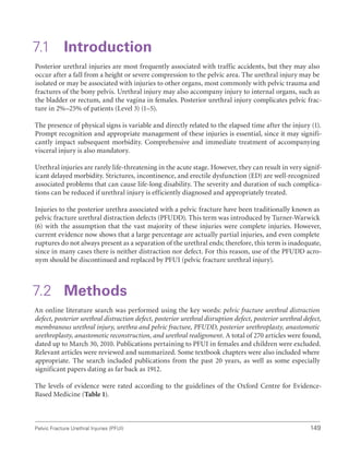 149
Pelvic Fracture Urethral Injuries (PFUI)
7.1 Introduction
Posterior urethral injuries are most frequently associated with traffic accidents, but they may also
occur after a fall from a height or severe compression to the pelvic area. The urethral injury may be
isolated or may be associated with injuries to other organs, most commonly with pelvic trauma and
fractures of the bony pelvis. Urethral injury may also accompany injury to internal organs, such as
the bladder or rectum, and the vagina in females. Posterior urethral injury complicates pelvic frac-
ture in 2%–25% of patients (Level 3) (1–5).
The presence of physical signs is variable and directly related to the elapsed time after the injury (1).
Prompt recognition and appropriate management of these injuries is essential, since it may signifi-
cantly impact subsequent morbidity. Comprehensive and immediate treatment of accompanying
visceral injury is also mandatory.
Urethral injuries are rarely life-threatening in the acute stage. However, they can result in very signif-
icant delayed morbidity. Strictures, incontinence, and erectile dysfunction (ED) are well-recognized
associated problems that can cause life-long disability. The severity and duration of such complica-
tions can be reduced if urethral injury is efficiently diagnosed and appropriately treated.
Injuries to the posterior urethra associated with a pelvic fracture have been traditionally known as
pelvic fracture urethral distraction defects (PFUDD). This term was introduced by Turner-Warwick
(6) with the assumption that the vast majority of these injuries were complete injuries. However,
current evidence now shows that a large percentage are actually partial injuries, and even complete
ruptures do not always present as a separation of the urethral ends; therefore, this term is inadequate,
since in many cases there is neither distraction nor defect. For this reason, use of the PFUDD acro-
nym should be discontinued and replaced by PFUI (pelvic fracture urethral injury).
7.2 Methods
An online literature search was performed using the key words: pelvic fracture urethral distraction
defect, posterior urethral distraction defect, posterior urethral disruption defect, posterior urethral defect,
membranous urethral injury, urethra and pelvic fracture, PFUDD, posterior urethroplasty, anastomotic
urethroplasty, anastomotic reconstruction, and urethral realignment. A total of 270 articles were found,
dated up to March 30, 2010. Publications pertaining to PFUI in females and children were excluded.
Relevant articles were reviewed and summarized. Some textbook chapters were also included where
appropriate. The search included publications from the past 20 years, as well as some especially
significant papers dating as far back as 1912.
The levels of evidence were rated according to the guidelines of the Oxford Centre for Evidence-
Based Medicine (Table 1).
 