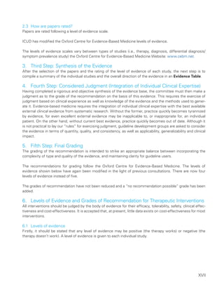 XVII
2.3 How are papers rated?
Papers are rated following a level of evidence scale.
ICUD has modified the Oxford Centre for Evidence-Based Medicine levels of evidence.
The levels of evidence scales vary between types of studies (i.e., therapy, diagnosis, differential diagnosis/
symptom prevalence study) the Oxford Centre for Evidence-Based Medicine Website: www.cebm.net.
3. Third Step: Synthesis of the Evidence
After the selection of the papers and the rating of the level of evidence of each study, the next step is to
compile a summary of the individual studies and the overall direction of the evidence in an Evidence Table.
4.	
Fourth Step: Considered Judgment (Integration of Individual Clinical Expertise)
Having completed a rigorous and objective synthesis of the evidence base, the committee must then make a
judgment as to the grade of the recommendation on the basis of this evidence. This requires the exercise of
judgment based on clinical experience as well as knowledge of the evidence and the methods used to gener-
ate it. Evidence-based medicine requires the integration of individual clinical expertise with the best available
external clinical evidence from systematic research. Without the former, practice quickly becomes tyrannized
by evidence, for even excellent external evidence may be inapplicable to, or inappropriate for, an individual
patient. On the other hand, without current best evidence, practice quickly becomes out of date. Although it
is not practical to lay our “rules” for exercising judgment, guideline development groups are asked to consider
the evidence in terms of quantity, quality, and consistency, as well as applicability, generalizability and clinical
impact.
5. Fifth Step: Final Grading
The grading of the recommendation is intended to strike an appropriate balance between incorporating the
complexity of type and quality of the evidence, and maintaining clarity for guideline users.
The recommendations for grading follow the Oxford Centre for Evidence-Based Medicine. The levels of
evidence shown below have again been modified in the light of previous consultations. There are now four
levels of evidence instead of five.
The grades of recommendation have not been reduced and a “no recommendation possible” grade has been
added.
6. 	
Levels of Evidence and Grades of Recommendation for Therapeutic Interventions
All interventions should be judged by the body of evidence for their efficacy, tolerability, safety, clinical effec-
tiveness and cost-effectiveness. It is accepted that, at present, little data exists on cost-effectiveness for most
interventions.
6.1 Levels of evidence
Firstly, it should be stated that any level of evidence may be positive (the therapy works) or negative (the
therapy doesn’t work). A level of evidence is given to each individual study.
 