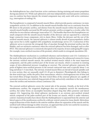 153
Pelvic Fracture Urethral Injuries (PFUI)
the rhabdosphincter has a dual function: active continence during straining and semen propulsion
during ejaculation (15). While each sphincteric unit may independently maintain passive continence,
once its confrere has been injured, the striated component may only assist with active continence
(e.g., interruption of voiding) (9).
The lissosphincter is composed of smooth muscle fibres, which provide passive continence via tonic
sympathetic activity (13). In addition to the smooth muscle bundles that run in continuity from the
BN down to the prostatic urethra, and distinct from the smooth muscle within the prostate, these
smooth muscle bundles surround the BN and pre-prostatic urethra arranged as a circular collar (16),
which has its own distinct adrenergic innervation (17). The bundles that form this lissosphincter are
small compared with the smooth muscle bundles of the detrusor and are separated by a relatively
larger connective tissue component, rich in elastic fibres. Unlike the detrusor and the rest of the
urethral smooth muscle, the internal sphincter is almost totally devoid of parasympathetic cholin-
ergic nerves but is richly supplied with sympathetic noradrenergic nerves (17). Contraction of this
sphincter serves to prevent the retrograde flow of ejaculate through the proximal urethra into the
bladder, and can maintain continence when the external sphincter has been damaged, such as after
PFUI. This internal sphincter is extensively disrupted in the majority of men undergoing BN surgery
(for example, trans-urethral resection of the prostate), which results in retrograde ejaculation (10).
The rhabdosphincter mechanism is a combined voluntary and involuntary unit (13). Continence is
the result of the joint action of the radial folds of urethral mucosa, the submucosal connective tissue,
the intrinsic urethral smooth muscle, the urethral striated muscle (which is the most important
component), and the pubo-urethral part of the levator ani muscle, which is essential in resisting
surges of intra-abdominal pressure (coughing or exercise). The external sphincter represents the
point of highest intra-urethral pressure in the normal contracted state and is typically about 2 cm
long and about 3–5 mm thick. The intrinsic striated muscle fibres are devoid of muscle spindles and
in cross section, they are unusually small (15–20 μm in diameter). Physiologically they belong to
the slow twitch type, unlike the pelvic floor musculature, which is a heterogeneous mix of slow and
fast twitch fibres of larger diameter. The slow twitch fibres of the external sphincter are capable of
sustained contraction over relatively long periods of time and actively contribute to the tone, which
closes the urethra and maintains urinary continence (10).
The external urethral sphincter covers the ventral side of the prostate. Distally, at the level of the
membranous urethra, the urogenital diaphragm does not completely encircle the membranous
urethra, but rather forms an incomplete horseshoe-shaped sling that offers posterior and lateral
support (13). Supporting this distal sphincter mechanism is an extrinsic peri-urethral striated
muscle composed of the pubo-urethral part of the levator ani muscle, which is under voluntary
control. Anatomical studies have shown that the rhabdosphincter is separated from the anterior and
lateral aspects of the membranous urethra by a delicate ventral connective tissue sheath. Meticulous
surgical dissection of this sheath in the anterior midline allows for separation of the muscle and the
urethral wall without damage to either structure, an approach that can be very useful for reconstruc-
tive surgery at the membranous urethra level (Level 2) (18).
 