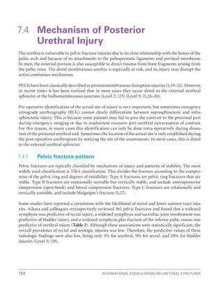 International Consultation on Urethral Strictures
154
7.4 
Mechanism of Posterior
Urethral Injury
The urethra is vulnerable to pelvic fracture injuries due to its close relationship with the bones of the
pubic arch and because of its attachments to the puboprostatic ligaments and perineal membrane.
In men, the external portion is also susceptible to direct trauma from bone fragments arising from
the pubic rami. The distal membranous urethra is especially at risk, and its injury may disrupt the
active continence mechanism.
PFUIs have been classically described as prostatomembranous disruption injuries (1,19–22). However,
in recent times it has been realized that in most cases they occur distal to the external urethral
sphincter at the bulbomembranous junction (Level 2) (23) (Level 3) (5,24–26).
Pre-operative identification of the actual site of injury is very important, but sometimes emergency
retrograde urethrography (RUG) cannot clearly differentiate between suprasphincteric and infra-
sphincteric injury. This is because some patients may fail to pass the contrast to the proximal part
during emergency imaging or due to inadvertent excessive peri-urethral extravasation of contrast.
For this reason, in many cases this identification can only be done intra-operatively during dissec-
tion of the proximal urethral end. Sometimes the location of the actual site is only established during
the post-operative urethrogram by noticing the site of the anastomosis. In most cases, this is distal
to the external urethral sphincter.
7.4.1 Pelvic fracture pattern
Pelvic fractures are typically classified by mechanism of injury and patterns of stability. The most
widely used classification is Tile’s classification. This divides the fracture according to the compro-
mise of the pelvic ring and degrees of instability: Type A fractures are pelvic ring fractures that are
stable. Type B fractures are rotationally unstable but vertically stable, and include anteroposterior
compression (open-book) and lateral compression fractures. Type C fractures are rotationally and
vertically unstable, and include Malgaigne’s fracture (5,27).
Some studies have reported a correlation with the likelihood of rectal and lower urinary tract inju-
ries. Aihara and colleagues retrospectively reviewed 362 pelvic fractures and found that a widened
symphysis was predictive of rectal injury, a widened symphysis and sacroiliac joint involvement was
predictive of bladder injury, and a widened symphysis plus fracture of the inferior pubic ramus was
predictive of urethral injury (Table 2). Although these associations were statistically significant, the
overall prevalence of rectal and urologic injuries was low. Therefore, the predictive values of these
radiologic findings were also low, being only 5% for urethral, 9% for rectal, and 20% for bladder
injuries (Level 3) (28).
 