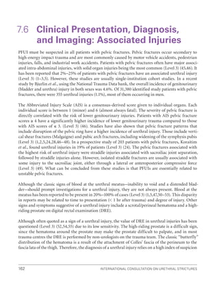 International Consultation on Urethral Strictures
162
7.6 
Clinical Presentation, Diagnosis,
and Imaging: Associated Injuries
PFUI must be suspected in all patients with pelvic fractures. Pelvic fractures occur secondary to
high-energy impact trauma and are most commonly caused by motor vehicle accidents, pedestrian
injuries, falls, and industrial work accidents. Patients with pelvic fractures often have major associ-
ated intra-abdominal injuries, with solid organ injuries being the most common (Level 3) (45,46). It
has been reported that 2%–25% of patients with pelvic fractures have an associated urethral injury
(Level 3) (1–3,5). However, these studies are usually single-institution cohort studies. In a recent
study by Bjurlin et al., using the National Trauma Data bank, the overall incidence of genitourinary
(bladder and urethra) injury in both sexes was 4.6%. Of 31,380 identified study patients with pelvic
fractures, there were 355 urethral injuries (1.1%), most of them occurring in men.
The Abbreviated Injury Scale (AIS) is a consensus-derived score given to individual organs. Each
individual score is between 1 (minor) and 6 (almost always fatal). The severity of pelvic fracture is
directly correlated with the risk of lower genitourinary injuries. Patients with AIS pelvic fracture
scores ≥ 4 have a significantly higher incidence of lower genitourinary trauma compared to those
with AIS scores of ≤ 3. (Level 3) (46). Studies have also shown that pelvic fracture patterns that
include disruption of the pelvic ring have a higher incidence of urethral injury. Those include verti-
cal shear fractures (Malgaigne) and pubic arch fractures, including widening of the symphysis pubis
(Level 3) (1,2,5,24,28,46–48). In a prospective study of 203 patients with pelvic fractures, Koraitim
et al., found urethral injuries in 19% of patients (Level 3) (24). The pelvic fractures associated with
the highest risk of urethral injury were straddle injuries associated with sacroiliac joint separation,
followed by straddle injuries alone. However, isolated straddle fractures are usually associated with
some injury to the sacroiliac joint, either through a lateral or anteroposterior compressive force
(Level 3) (49). What can be concluded from these studies is that PFUIs are essentially related to
unstable pelvic fractures.
Although the classic signs of blood at the urethral meatus–inability to void and a distended blad-
der–should prompt investigations for a urethral injury, they are not always present. Blood at the
meatus has been reported to be present in 20%–100% of cases (Level 3) (1,5,47,50–53). This disparity
in reports may be related to time to presentation ( 1 hr after trauma) and degree of injury. Other
signs and symptoms suggestive of a urethral injury include a scrotal/perineal hematoma and a high-
riding prostate on digital rectal examination (DRE).
Although often quoted as a sign of a urethral injury, the value of DRE in urethral injuries has been
questioned (Level 3) (52,54,55) due to its low sensitivity. The high-riding prostate is a difficult sign,
since the hematoma around the prostate may make the prostate difficult to palpate, and in most
trauma centres the DRE is performed by non-urologists on the trauma team. The classic “butterfly”
distribution of the hematoma is a result of the attachment of Colles’ fascia of the perineum to the
fascia lata of the thigh. Therefore, the diagnosis of a urethral injury relies on a high index of suspicion
 