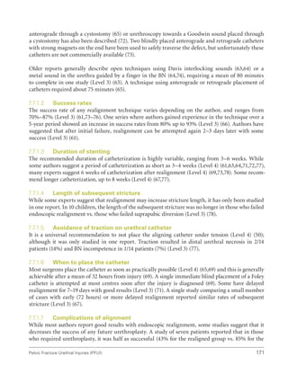171
Pelvic Fracture Urethral Injuries (PFUI)
anterograde through a cystostomy (65) or urethroscopy towards a Goodwin sound placed through
a cystostomy has also been described (72). Two blindly placed anterograde and retrograde catheters
with strong magnets on the end have been used to safely traverse the defect, but unfortunately these
catheters are not commercially available (73).
Older reports generally describe open techniques using Davis interlocking sounds (63,64) or a
metal sound in the urethra guided by a finger in the BN (64,74), requiring a mean of 80 minutes
to complete in one study (Level 3) (63). A technique using anterograde or retrograde placement of
catheters required about 75 minutes (65).
7.7.1.2 Success rates
The success rate of any realignment technique varies depending on the author, and ranges from
70%–87% (Level 3) (61,73–76). One series where authors gained experience in the technique over a
5-year period showed an increase in success rates from 80% up to 93% (Level 3) (66). Authors have
suggested that after initial failure, realignment can be attempted again 2–3 days later with some
success (Level 3) (61).
7.7.1.3 Duration of stenting
The recommended duration of catheterization is highly variable, ranging from 3–6 weeks. While
some authors suggest a period of catheterization as short as 3–4 weeks (Level 4) (61,63,64,71,72,77),
many experts suggest 6 weeks of catheterization after realignment (Level 4) (69,73,78). Some recom-
mend longer catheterization, up to 8 weeks (Level 4) (67,77).
7.7.1.4 Length of subsequent stricture
While some experts suggest that realignment may increase stricture length, it has only been studied
in one report. In 10 children, the length of the subsequent stricture was no longer in those who failed
endoscopic realignment vs. those who failed suprapubic diversion (Level 3) (78).
7.7.1.5 Avoidance of traction on urethral catheter
It is a universal recommendation to not place the aligning catheter under tension (Level 4) (50);
although it was only studied in one report. Traction resulted in distal urethral necrosis in 2/14
patients (14%) and BN incompetence in 1/14 patients (7%) (Level 3) (77).
7.7.1.6 When to place the catheter
Most surgeons place the catheter as soon as practically possible (Level 4) (65,69) and this is generally
achievable after a mean of 32 hours from injury (69). A single immediate blind placement of a Foley
catheter is attempted at most centres soon after the injury is diagnosed (69). Some have delayed
realignment for 7–19 days with good results (Level 3) (71). A single study comparing a small number
of cases with early (72 hours) or more delayed realignment reported similar rates of subsequent
stricture (Level 3) (67).
7.7.1.7 Complications of alignment
While most authors report good results with endoscopic realignment, some studies suggest that it
decreases the success of any future urethroplasty. A study of seven patients reported that in those
who required urethroplasty, it was half as successful (43% for the realigned group vs. 85% for the
 