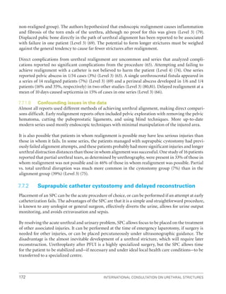 International Consultation on Urethral Strictures
172
non-realigned group). The authors hypothesized that endoscopic realignment causes inflammation
and fibrosis of the torn ends of the urethra, although no proof for this was given (Level 3) (79).
Displaced pubic bone directly in the path of urethral alignment has been reported to be associated
with failure in one patient (Level 3) (69). The potential to form longer strictures must be weighed
against the general tendency to cause far fewer strictures after realignment.
Direct complications from urethral realignment are uncommon and series that analyzed compli-
cations reported no significant complications from the procedure (65). Attempting and failing to
achieve realignment with a catheter is not believed to harm the patient (Level 4) (74). One series
reported pelvic abscess in 1/34 cases (3%) (Level 3) (63). A single urethroscrotal fistula appeared in
a series of 14 realigned patients (7%) (Level 3) (69) and a perineal abscess developed in 1/6 and 1/4
patients (16% and 35%, respectively) in two other studies (Level 3) (80,81). Delayed realignment at a
mean of 10 days caused septicemia in 15% of cases in one series (Level 3) (66).
7.7.1.8 Confounding issues in the data
Almost all reports used different methods of achieving urethral alignment, making direct compari-
sons difficult. Early realignment reports often included pelvic exploration with removing the pelvic
hematoma, cutting the puboprostatic ligaments, and using blind techniques. More up-to-date
modern series used mostly endoscopic techniques with minimal manipulation of the injured area.
It is also possible that patients in whom realignment is possible may have less serious injuries than
those in whom it fails. In some series, the patients managed with suprapubic cystostomy had previ-
ously failed alignment attempts, and these patients probably had more significant injuries and longer
urethral distraction distances than those in whom alignment was successful. One study of 16 patients
reported that partial urethral tears, as determined by urethrography, were present in 33% of those in
whom realignment was not possible and in 46% of those in whom realignment was possible. Partial
vs. total urethral disruption was much more common in the cystostomy group (7%) than in the
alignment group (39%) (Level 3) (75).
7.7.2 Suprapubic catheter cystostomy and delayed reconstruction
Placement of an SPC can be the acute procedure of choice, or can be performed if an attempt at early
catheterization fails. The advantages of the SPC are that it is a simple and straightforward procedure,
is known to any urologist or general surgeon, effectively diverts the urine, allows for urine output
monitoring, and avoids extravasation and sepsis.
By resolving the acute urethral and urinary problem, SPC allows focus to be placed on the treatment
of other associated injuries. It can be performed at the time of emergency laparotomy, if surgery is
needed for other injuries, or can be placed percutaneously under ultrasonographic guidance. The
disadvantage is the almost inevitable development of a urethral stricture, which will require later
reconstruction. Urethroplasty after PFUI is a highly specialized surgery, but the SPC allows time
for the patient to be stabilized and–if necessary and under ideal local health care conditions–to be
transferred to a specialized centre.
 