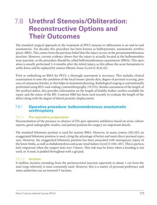 173
Pelvic Fracture Urethral Injuries (PFUI)
7.8 Urethral Stenosis/Obliteration:
Reconstructive Options and
Their Outcomes
The standard surgical approach to the treatment of PFUI stenosis or obliteration is an end-to-end
anastomosis. For decades this procedure has been known as bulboprostatic anastomotic urethro-
plasty (BPA). This comes from the previous belief that the injury occurs at the prostatomembranous
junction. However, current evidence shows that the injury is actually located at the bulbomembra-
nous junction, so the procedure should be called bulbomembranous anastomosis (BMA). This oper-
ation is usually performed 3–6 months after the initial injury, as this allows the acute hematoma to
settle down and be replaced by mature fibrotic tissue (Level 4) (8,41,42).
Prior to embarking on BMA for PFUI, a thorough assessment is necessary. This includes clinical
examination to note the condition of the local tissues (penile skin, degree of perineal scarring, pres-
ence of cutaneous fistula), as this helps in treatment planning. Radiological staging is conventionally
performed using RUG and voiding cystourethrography (VCUG). Besides assessment of the length of
the urethral defect, this provides information on the length of healthy bulbar urethra available for
repair and the status of the BN. Contrast MRI has been used recently to evaluate the length of the
defect along with the degree of lateral prostatic displacement.
7.8.1 
Operative procedure: bulbomembranous anastomotic
urethroplasty
7.8.1.1 Pre-operative preparation
Documentation of the presence or absence of ED, peri-operative antibiotics based on urine culture
reports, good radiographic studies, and patient position for surgery are important details.
The standard lithotomy position is used for routine BMA. However, in many centres (102,103) an
exaggerated lithotomy position is used, citing the advantage of better and more direct perineal expo-
sure. However, the exaggerated lithotomy position has been associated with neuropraxic injury of
the lower limbs, as well as rhabdomyolysis and acute renal failure (Level 3) (104–107). This is particu-
larly important when the surgery lasts over 5 hours. This risk may be lower when a beanbag is not
used, or if used, is padded throughout with a gel pad.
7.8.1.2 Incision
A midline incision extending from the perineoscrotal junction superiorly to about 1 cm from the
anal verge inferiorly is most commonly used. However, this is a matter of personal preference and
some authorities use an inverted Y incision.
 