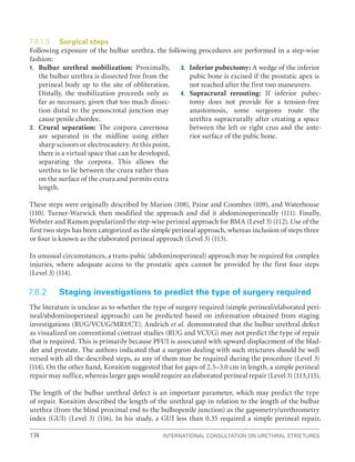 International Consultation on Urethral Strictures
174
7.8.1.3 Surgical steps
Following exposure of the bulbar urethra, the following procedures are performed in a step-wise
fashion:
1. Bulbar urethral mobilization: Proximally,
the bulbar urethra is dissected free from the
perineal body up to the site of obliteration.
Distally, the mobilization proceeds only as
far as necessary, given that too much dissec-
tion distal to the penoscrotal junction may
cause penile chordee.
2. Crural separation: The corpora cavernosa
are separated in the midline using either
sharp scissors or electrocautery. At this point,
there is a virtual space that can be developed,
separating the corpora. This allows the
urethra to lie between the crura rather than
on the surface of the crura and permits extra
length.
3. Inferior pubectomy: A wedge of the inferior
pubic bone is excised if the prostatic apex is
not reached after the first two maneuvers.
4. Supracrural rerouting: If inferior pubec-
tomy does not provide for a tension-free
anastomosis, some surgeons route the
urethra supracrurally after creating a space
between the left or right crus and the ante-
rior surface of the pubic bone.
These steps were originally described by Marion (108), Paine and Coombes (109), and Waterhouse
(110). Turner-Warwick then modified the approach and did it abdominoperineally (111). Finally,
Webster and Ramon popularized the step-wise perineal approach for BMA (Level 3) (112). Use of the
first two steps has been categorized as the simple perineal approach, whereas inclusion of steps three
or four is known as the elaborated perineal approach (Level 3) (113).
In unusual circumstances, a trans-pubic (abdominoperineal) approach may be required for complex
injuries, where adequate access to the prostatic apex cannot be provided by the first four steps
(Level 3) (114).
7.8.2 Staging investigations to predict the type of surgery required
The literature is unclear as to whether the type of surgery required (simple perineal/elaborated peri-
neal/abdominoperineal approach) can be predicted based on information obtained from staging
investigations (RUG/VCUG/MRI/CT). Andrich et al. demonstrated that the bulbar urethral defect
as visualized on conventional contrast studies (RUG and VCUG) may not predict the type of repair
that is required. This is primarily because PFUI is associated with upward displacement of the blad-
der and prostate. The authors indicated that a surgeon dealing with such strictures should be well
versed with all the described steps, as any of them may be required during the procedure (Level 3)
(114). On the other hand, Koraitim suggested that for gaps of 2.5–3.0 cm in length, a simple perineal
repair may suffice, whereas larger gaps would require an elaborated perineal repair (Level 3) (113,115).
The length of the bulbar urethral defect is an important parameter, which may predict the type
of repair. Koraitim described the length of the urethral gap in relation to the length of the bulbar
urethra (from the blind proximal end to the bulbopenile junction) as the gapometry/urethrometry
index (GUI) (Level 3) (116). In his study, a GUI less than 0.35 required a simple perineal repair,
 