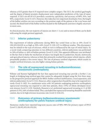 175
Pelvic Fracture Urethral Injuries (PFUI)
whereas a GUI greater than 0.35 required more complex surgery. The GUI, the urethral gap length,
and the degree of lateral prostatic displacement were independent predictors of the type of repair
required. A GUI cut-off of 0.35 provided a sensitivity, specificity, and accuracy of 90%, 91%, and
90%, respectively (Level 3) (117). However, this index has two important drawbacks: first, the length
of the bulbar urethra can vary according to the position angle of the patient or the x-ray beam and
second, the distal limit of the bulbar urethra located at the bulbopenile junction is highly uncertain
in most cases.
In clinical practice, the vast majority of injuries are short ( 2 cm) and so most of them can be dealt
with using the simple perineal approach.
7.8.3 Inferior pubectomy
The requirement of inferior pubectomy during BMA has varied from as low as 10% (Level 3)
(102,103,118,119) to as high as 30%–64% (Level 3) (120–123) in different studies. This discrepancy
may be related to the type of stricture, which in turn is influenced by the type of initial injury. In
a recent study comparing outcomes in two different countries, inferior pubectomy was performed
in 24% of Italian vs. 66% of Indian patients (Level 3) (124). This apparent difference was attributed
to the fact that in India the mechanism of injury was largely due to pedestrian, bicycle, motorcycle,
and agricultural injuries, whereas in Italy they primarily resulted from motor vehicle injuries, which
presumably produce a less severe injury. The rate of primary urethral alignment, which results in
simpler urethral strictures, was also higher among Italian patients.
7.8.4 
The role of supracrural rerouting in bulbomembranous
anastomotic urethroplasty
Webster and Ramon highlighted the fact that supracrural rerouting may provide a further 2 cm
length in bridging long urethral gaps that cannot be adequately bridged using the first three steps
in the progressive perineal approach for BMA (bulbar urethral mobilization, crural separation, and
inferior pubectomy) (Level 3) (112). However, other surgeons have found this step to be required very
rarely (Level 3) (102). In a multicentre series with 145 patients undergoing posterior urethroplasty,
supracrural rerouting was required in only four patients, three (75%) of whom developed recur-
rent stenosis (Level 3) (119). Similarly, Hosseini et al. performed supracrural rerouting in 11 of 200
patients (5.5%), 64% of whom failed. They concluded that supracrural rerouting should be used with
caution, due to its high stricture recurrence rate (Level 3) (118,125).
7.8.5 
Outcomes of primary bulbomembranous anastomotic
urethroplasty for pelvic fracture urethral injury
Numerous studies have reported long-term success rates of 90%–98% for primary repair of PFUI
(Level 3) (38,102,103,118,119,126).
 