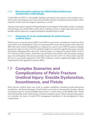 International Consultation on Urethral Strictures
176
7.8.6 
Reconstructive options for failed bulbomembranous
anastomotic urethroplasty
A failed BMA for PFUI is a formidable challenge and requires the surgeon to have mastery over a
wide variety of techniques, since it may not be possible to predict which particular procedure will be
required. In these cases, the surgeon’s experience is crucial.
The type of procedure required will depend largely on the integrity of the bulbar urethra. In patients
with too large a loss of the bulbar urethra due to ischemic necrosis, a single-stage repair may not be
possible and the option for a staged urethroplasty should be kept in mind.
7.8.7 
Outcomes of re-do urethroplasty for pelvic fracture
urethral injury
Whereas success rates for primary BMA exceed 90% in most series, contradictory results have been
reported for re-do urethroplasty. Culty et al. reported a 60% success rate for patients who underwent
BMA after prior urethral manipulation, as compared to a success rate of 90% for patients undergo-
ing primary repair (Level 3) (127,128). Similarly, Singh et al. reported a significantly poorer outcome
for patients undergoing BMA after prior urethral surgery as compared to primary BMA (Level 3)
(79). Contrary to these studies, others have reported success rates of 84%–92% for patients undergo-
ing re-do urethroplasty after previous attempts at repair (Level 3) (129–131). These studies required
the use of a trans-pubic approach in 30%–40% of patients, which is significantly higher than the
requirement for this approach in primary BMA.
7.9 
Complex Scenarios and
Complications of Pelvic Fracture
Urethral Injury: Erectile Dysfunction,
Incontinence, and Fistula
Pelvic fracture urethral injury may result in complex morbidities, including erectile dysfunction,
incontinence, and fistula formation. Erectile failure occurs due to neurovascular damage, whereas
incontinence may be a result of bladder denervation or a direct injury of the bladder neck. Fistula
may be formed due to the initial trauma scarring or iatrogenic causes. There is also growing concern
as to whether the choice of initial PFUI management contributes to the development of these
complications.
 