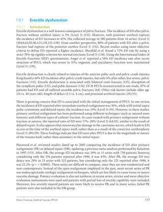 177
Pelvic Fracture Urethral Injuries (PFUI)
7.9.1 Erectile dysfunction
7.9.1.1 Introduction
Erectile dysfunction is a well-known consequence of pelvic fracture. The incidence of ED after pelvic
fracture without urethral injury is 5% (Level 3) (132). However, with posterior urethral rupture,
the incidence of ED increases to 42% (the collected average in 580 patients from 14 series) (Level 3)
(29,64,65,92,96,123,128,132–138). From another perspective, 80% of patients with ED after a pelvic
fracture had rupture of the posterior urethra (Level 3) (132). Recent studies using more objective
criteria to define ED reported a higher incidence. Shenfeld et al. found a 72% ED rate by using a
strict 70% tip rigidity criterion for normal erections (Level 3) (138). Using the International Index of
Erectile Function (IIEF) questionnaire, Anger et al. reported a 54% ED incidence rate after recon-
struction of PFUI, which was severe in 31%; orgasmic and ejaculatory function were maintained
(Level 3) (139).
Erectile dysfunction is clearly related to injuries of the anterior pubic arch and pelvic crush injuries.
King found a 44% ED incidence after pelvic crush injuries, but only 6% after other, less severe, pelvic
fractures (132). Erectile dysfunction is associated with bilateral rami fracture (135), disruption of
the symphysis pubis (132), and pubic diastasis (134). Of 38 PFUIs reconstructed in one study, 47% of
patients had ED and all suffered unstable pelvic fractures (64). Other risk factors include older age
(24 vs. 40 years old), length of defect (2.5 vs. 4 cm), and proximal urethral injuries (29,135).
There is growing concern that ED is associated with the initial management of PFUI. In one review,
the incidence of ED reported after immediate urethral realignment was 36%, while with initial supra-
pubic cystostomy and delayed repair, the incidence was 19% (Level 3) (93). However, in these studies
primary urethral realignment has been performed using different techniques (such as sutured anas-
tomosis) and different types of catheter traction. In cases treated with primary realignment without
traction or sutures, the reported rates of ED were 17%–20% (Level 3) (64,92), similar to the result of
delayed repair. It also appears that neurovascular damage to the cavernous nerves, which leads to ED,
occurs at the time of the urethral injury itself, rather than as a result of the corrective urethroplasty
(Level 3) (89,139). These findings indicate that ED seen after PFUI is due to the magnitude or nature
of the trauma itself, rather than secondary to the initial repair.
Harwood et al. reviewed studies dated up to 2005 comparing the incidence of ED after primary
realignment (PR) or delayed repair (DR), updating a previous meta-analysis performed by Koraitim
in 1995 (133). After DR, the average ED incidence was 29% in 15 series with 759 patients; however,
considering only the 354 patients reported after 1990, it was 43%. After PR, the average ED inci-
dence was 29% in 23 series with 525 patients, but considering only the 221 reported after 1990, it
was 22.2% (p =  0.0001). These series are difficult to compare, since they are non-randomized and
non-contemporary. Instead of the open realignment employed in the past, most recent series of PR
use endoscopic/endo-urologic realignment techniques, which are less likely to cause tissue or neuro-
vascular damage. Potency evaluation is also not uniform; in recent series, stricter and more objective
evaluation instruments were used and patients with partial loss of erectile capability were included.
Moreover, less severely injured patients are more likely to receive PR and in many series, failed PR
patients were also included in the DR group.
 