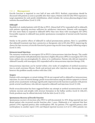 179
Pelvic Fracture Urethral Injuries (PFUI)
7.9.1.4 Management
Erectile function is impaired in over half of men with PFUI. Realistic expectations should be
discussed with patients as soon as possible after their injury. Patients with ED after PFUI represent a
target population for early penile rehabilitation, which includes the various pharmacological inter-
ventions discussed below (Level 3) (139)
Sildenafil
Shenfeld et al. studied patients with ED due to PFUI. Almost half (47%) responded well to sildenafil,
with patients reporting erections sufficient for satisfactory intercourse. Patients with neurogenic
ED were more likely to respond to sildenafil (60%) than were those with vasculogenic ED (20%).
Favourable response to sildenafil may predict spontaneous resumption of normal erectile function
over time.
Similar to the positive effects of sildenafil in radical prostatectomy patients, there is a possibility
that sildenafil treatment may have a protective or therapeutic role in ED after PFUI, improving the
chance for later recovery of erectile function by preserving erectile tissue integrity following surgery
(Level 3) (145).
Intracavernosal Injections
The mainstay treatment for neurogenic ED in PFUI is intracavernous injection therapy. The combi-
nation of papaverine with phentolamine injection is highly efficacious (89%) in neurogenic ED (135).
Some authors also use prostaglandin E1, alone or in combination. Patients who did not respond to
sildenafil (usually with neurogenic ED) responded well to intracavernous injection therapy (138).
Intracavernous injections can be started within a few weeks of completion of urethral reconstruc-
tion to avoid cavernous fibrosis. Penile and perineal pain after injection may discourage patients,
however this problem usually resolves with time (138).
Surgery
Patients with arteriogenic or mixed etiology ED do not respond well to sildenafil or intracavernous
injections. In cases of arterial damage, penile revascularization using the inferior epigastric to dorsal
penile artery anastomotic technique significantly improved erectile function in patients with proven
penile arterial insufficiency who did not respond to sildenafil and injections (Level 3) (138).
Penile revascularization has been suggested before any attempt at urethral reconstruction to avoid
ischemic necrosis and atrophy with stricture formation in the bulbar urethra (Level 4) (146,147).
Penile prosthesis may be offered electively if all else fails (Level 3) (135).
Spontaneous Recovery of Erectile Function
Spontaneous recovery of erections after PFUI is well documented. In 1975, King reported one inci-
dental patient who recovered erectile function after 2 years. Dhabuwala et al. reported that four
patients (15%) regained potency after urethroplasty (89). Six patients (7%) regained potency after
urethroplasty in another report (135) and Majeed reported recovery in 8 of 21 (38%) patients (six
 