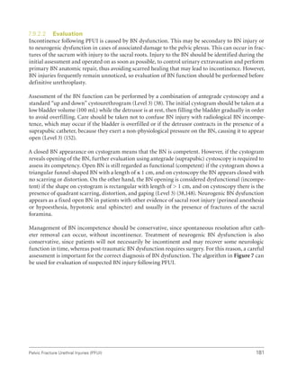 181
Pelvic Fracture Urethral Injuries (PFUI)
7.9.2.2 Evaluation
Incontinence following PFUI is caused by BN dysfunction. This may be secondary to BN injury or
to neurogenic dysfunction in cases of associated damage to the pelvic plexus. This can occur in frac-
tures of the sacrum with injury to the sacral roots. Injury to the BN should be identified during the
initial assessment and operated on as soon as possible, to control urinary extravasation and perform
primary BN anatomic repair, thus avoiding scarred healing that may lead to incontinence. However,
BN injuries frequently remain unnoticed, so evaluation of BN function should be performed before
definitive urethroplasty.
Assessment of the BN function can be performed by a combination of antegrade cystoscopy and a
standard “up and down” cystourethrogram (Level 3) (38). The initial cystogram should be taken at a
low bladder volume (100 mL) while the detrusor is at rest, then filling the bladder gradually in order
to avoid overfilling. Care should be taken not to confuse BN injury with radiological BN incompe-
tence, which may occur if the bladder is overfilled or if the detrusor contracts in the presence of a
suprapubic catheter, because they exert a non-physiological pressure on the BN, causing it to appear
open (Level 3) (152).
A closed BN appearance on cystogram means that the BN is competent. However, if the cystogram
reveals opening of the BN, further evaluation using antegrade (suprapubic) cystoscopy is required to
assess its competency. Open BN is still regarded as functional (competent) if the cystogram shows a
triangular funnel-shaped BN with a length of ≤ 1 cm, and on cystoscopy the BN appears closed with
no scarring or distortion. On the other hand, the BN opening is considered dysfunctional (incompe-
tent) if the shape on cystogram is rectangular with length of  1 cm, and on cystoscopy there is the
presence of quadrant scarring, distortion, and gaping (Level 3) (38,148). Neurogenic BN dysfunction
appears as a fixed open BN in patients with other evidence of sacral root injury (perineal anesthesia
or hypoesthesia, hypotonic anal sphincter) and usually in the presence of fractures of the sacral
foramina.
Management of BN incompetence should be conservative, since spontaneous resolution after cath-
eter removal can occur, without incontinence. Treatment of neurogenic BN dysfunction is also
conservative, since patients will not necessarily be incontinent and may recover some neurologic
function in time, whereas post-traumatic BN dysfunction requires surgery. For this reason, a careful
assessment is important for the correct diagnosis of BN dysfunction. The algorithm in Figure 7 can
be used for evaluation of suspected BN injury following PFUI.
 