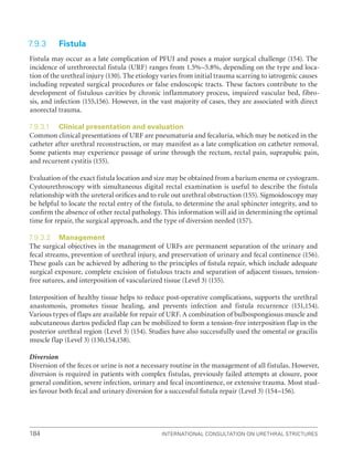 International Consultation on Urethral Strictures
184
7.9.3 Fistula
Fistula may occur as a late complication of PFUI and poses a major surgical challenge (154). The
incidence of urethrorectal fistula (URF) ranges from 1.5%–5.8%, depending on the type and loca-
tion of the urethral injury (130). The etiology varies from initial trauma scarring to iatrogenic causes
including repeated surgical procedures or false endoscopic tracts. These factors contribute to the
development of fistulous cavities by chronic inflammatory process, impaired vascular bed, fibro-
sis, and infection (155,156). However, in the vast majority of cases, they are associated with direct
anorectal trauma.
7.9.3.1 Clinical presentation and evaluation
Common clinical presentations of URF are pneumaturia and fecaluria, which may be noticed in the
catheter after urethral reconstruction, or may manifest as a late complication on catheter removal.
Some patients may experience passage of urine through the rectum, rectal pain, suprapubic pain,
and recurrent cystitis (155).
Evaluation of the exact fistula location and size may be obtained from a barium enema or cystogram.
Cystourethroscopy with simultaneous digital rectal examination is useful to describe the fistula
relationship with the ureteral oriﬁces and to rule out urethral obstruction (155). Sigmoidoscopy may
be helpful to locate the rectal entry of the fistula, to determine the anal sphincter integrity, and to
conﬁrm the absence of other rectal pathology. This information will aid in determining the optimal
time for repair, the surgical approach, and the type of diversion needed (157).
7.9.3.2 Management
The surgical objectives in the management of URFs are permanent separation of the urinary and
fecal streams, prevention of urethral injury, and preservation of urinary and fecal continence (156).
These goals can be achieved by adhering to the principles of ﬁstula repair, which include adequate
surgical exposure, complete excision of fistulous tracts and separation of adjacent tissues, tension-
free sutures, and interposition of vascularized tissue (Level 3) (155).
Interposition of healthy tissue helps to reduce post-operative complications, supports the urethral
anastomosis, promotes tissue healing, and prevents infection and fistula recurrence (151,154).
Various types of flaps are available for repair of URF. A combination of bulbospongiosus muscle and
subcutaneous dartos pedicled flap can be mobilized to form a tension-free interposition flap in the
posterior urethral region (Level 3) (154). Studies have also successfully used the omental or gracilis
muscle flap (Level 3) (130,154,158).
Diversion
Diversion of the feces or urine is not a necessary routine in the management of all fistulas. However,
diversion is required in patients with complex fistulas, previously failed attempts at closure, poor
general condition, severe infection, urinary and fecal incontinence, or extensive trauma. Most stud-
ies favour both fecal and urinary diversion for a successful ﬁstula repair (Level 3) (154–156).
 