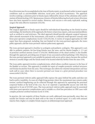 185
Pelvic Fracture Urethral Injuries (PFUI)
Fecal diversion may be accomplished at the time of fistula repair, or performed earlier in more urgent
conditions such as uncontrollable infection, rectal pain, and fecal incontinence. The approach
involves making a colostomy prior to ﬁstula repair, followed by closure of the colostomy after confir-
mation of ﬁstula healing (155). Spontaneous closures of ﬁstulas following fecal and urinary diversion
have also been reported in several studies. However, such success is not easily replicated, making
surgery the only effective treatment (155,156).
Surgical Approach
The surgical approach in fistula repair should be individualized depending on the fistula location
and etiology, the familiarity of the approach, the history of previous repairs, and associated problems
such as urethral or anal strictures. The ideal approach should provide adequate surgical exposure,
allow smooth movement of the instruments, and result in a relatively small operative wound, with
fewer post-operative complications (Level 3 (154,155,156). A variety of surgical approaches for URF
repair have been proposed, including (but not limited to) the trans-perineal approach, the trans-
pubic approach, and the trans-perineal–inferior pubectomy approach.
The trans-perineal approach is familiar to urologists and pediatric urologists. This approach is suit-
able in pediatric patients, for low-lying fistulas near the anus, and for shorter lengths ( 2.5 cm)
of posterior urethral stenosis (Level 3) (154,156). Mobilization of the distal urethra is also feasible
through this approach, providing ease of repair of any associated urethral pathology (156). However,
the trans-perineal approach is not suitable for patients with severe pelvic injury, because the urethral
stenosis is usually longer and the fistula tends to be located relatively farther from the anus (154).
The trans-pubic approach involves symphysiectomy, which allows excellent exposure to the base of
the bladder or rectum. This approach is suitable for repair of complex posterior urethral strictures
and fistulas located far from the anus. This technique also allows for omental interposition and may
work well in cases where there is excessive perineal scar tissue or a prior perineal procedure was
unsuccessful (130,154).
The trans-perineal–inferior pubic approach fully exposes the space behind the pubis and does not
lead to pelvic instability. In cases of a high-lying prostate where the anastomosis may remain under
tension, urethral lengthening can be achieved through this approach by separating the proximal
corporeal bodies at the level of the crus. Xu et al. reported a reproducible success rate with this
approach in 16 out of 18 URF cases. The trans-perineal–inferior pubic approach may be associated
with fewer post-operative complications and is suitable as a first-line procedure in URF cases with
complex posterior urethral stenosis (Level 3) (154).
In practice, the vast majority of these fistulas are easily addressed trans-perineally, since they are
usually low fistulas and may be dealt with at the time of urethral repair. It is only with unusual
injuries that a higher or complex fistula requires an abdominoperineal approach.
 