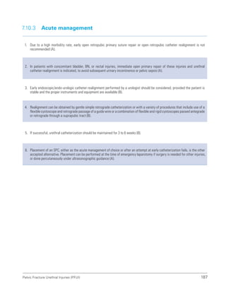 187
Pelvic Fracture Urethral Injuries (PFUI)
7.10.3 Acute management
1. Due to a high morbidity rate, early open retropubic primary suture repair or open retropubic catheter realignment is not
recommended (A).
2. In patients with concomitant bladder, BN, or rectal injuries, immediate open primary repair of these injuries and urethral
catheter realignment is indicated, to avoid subsequent urinary incontinence or pelvic sepsis (A).
3. Early endoscopic/endo-urologic catheter realignment performed by a urologist should be considered, provided the patient is
stable and the proper instruments and equipment are available (B).
4. Realignment can be obtained by gentle simple retrograde catheterization or with a variety of procedures that include use of a
flexible cystoscope and retrograde passage of a guide wire or a combination of flexible and rigid cystoscopes passed antegrade
or retrograde through a suprapubic tract (B).
5. If successful, urethral catheterization should be maintained for 3 to 6 weeks (B).
6. Placement of an SPC, either as the acute management of choice or after an attempt at early catheterization fails, is the other
accepted alternative. Placement can be performed at the time of emergency laparotomy if surgery is needed for other injuries,
or done percutaneously under ultrasonographic guidance (A).
 
