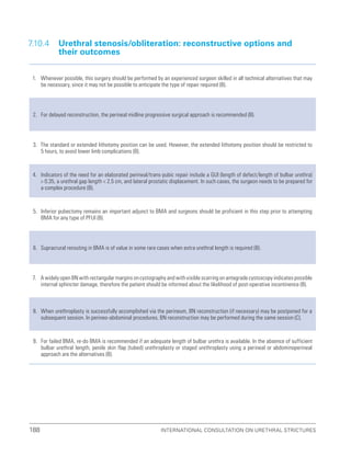 International Consultation on Urethral Strictures
188
7.10.4 
Urethral stenosis/obliteration: reconstructive options and
their outcomes
1. Whenever possible, this surgery should be performed by an experienced surgeon skilled in all technical alternatives that may
be necessary, since it may not be possible to anticipate the type of repair required (B).
2. For delayed reconstruction, the perineal midline progressive surgical approach is recommended (B).
3. The standard or extended lithotomy position can be used. However, the extended lithotomy position should be restricted to
5 hours, to avoid lower limb complications (B).
4. Indicators of the need for an elaborated perineal/trans-pubic repair include a GUI (length of defect/length of bulbar urethra)
 0.35, a urethral gap length  2.5 cm, and lateral prostatic displacement. In such cases, the surgeon needs to be prepared for
a complex procedure (B).
5. Inferior pubectomy remains an important adjunct to BMA and surgeons should be proficient in this step prior to attempting
BMA for any type of PFUI (B).
6. Supracrural rerouting in BMA is of value in some rare cases when extra urethral length is required (B).
7. A widely open BN with rectangular margins on cystography and with visible scarring on antegrade cystoscopy indicates possible
internal sphincter damage, therefore the patient should be informed about the likelihood of post-operative incontinence (B).
8. When urethroplasty is successfully accomplished via the perineum, BN reconstruction (if necessary) may be postponed for a
subsequent session. In perineo-abdominal procedures, BN reconstruction may be performed during the same session (C).
9. For failed BMA, re-do BMA is recommended if an adequate length of bulbar urethra is available. In the absence of sufficient
bulbar urethral length, penile skin flap (tubed) urethroplasty or staged urethroplasty using a perineal or abdominoperineal
approach are the alternatives (B).
 