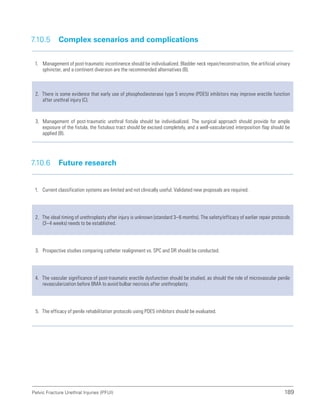 189
Pelvic Fracture Urethral Injuries (PFUI)
7.10.5 Complex scenarios and complications
1. Management of post-traumatic incontinence should be individualized. Bladder neck repair/reconstruction, the artificial urinary
sphincter, and a continent diversion are the recommended alternatives (B).
2. There is some evidence that early use of phosphodiesterase type 5 enzyme (PDE5) inhibitors may improve erectile function
after urethral injury (C).
3. Management of post-traumatic urethral fistula should be individualized. The surgical approach should provide for ample
exposure of the fistula, the fistulous tract should be excised completely, and a well-vascularized interposition flap should be
applied (B).
7.10.6 Future research
1. Current classification systems are limited and not clinically useful. Validated new proposals are required.
2. The ideal timing of urethroplasty after injury is unknown (standard 3–6 months). The safety/efficacy of earlier repair protocols
(3–4 weeks) needs to be established.
3. Prospective studies comparing catheter realignment vs. SPC and DR should be conducted.
4. The vascular significance of post-traumatic erectile dysfunction should be studied, as should the role of microvascular penile
revascularization before BMA to avoid bulbar necrosis after urethroplasty.
5. The efficacy of penile rehabilitation protocols using PDE5 inhibitors should be evaluated.
 