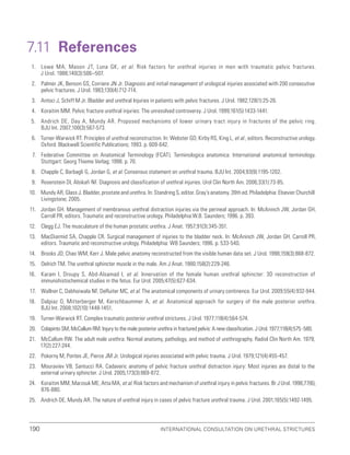 International Consultation on Urethral Strictures
190
7.11 References
1. Lowe MA, Mason JT, Luna GK, et al. Risk factors for urethral injuries in men with traumatic pelvic fractures.
J Urol. 1988;140(3):506–507.
2. Palmer JK, Benson GS, Corriere JN Jr. Diagnosis and initial management of urological injuries associated with 200 consecutive
pelvic fractures. J Urol. 1983;130(4):712-714.
3. Antoci J, Schiff M Jr. Bladder and urethral Injuries in patients with pelvic fractures. J Urol. 1982;128(1):25-26.
4. Koraitim MM. Pelvic fracture urethral injuries: The unresolved controversy. J Urol. 1999;161(5):1433-1441.
5. Andrich DE, Day A, Mundy AR. Proposed mechanisms of lower urinary tract injury in fractures of the pelvic ring.
BJU Int. 2007;100(3):567-573.
6. Turner-Warwick RT. Principles of urethral reconstruction. In: Webster GD, Kirby RS, King L, et al., editors. Reconstructive urology.
Oxford: Blackwell Scientific Publications; 1993. p. 609-642.
7. Federative Committee on Anatomical Terminology (FCAT). Terminologica anatomica: International anatomical terminology.
Stuttgart: Georg Thieme Verlag; 1998. p. 70.
8. Chapple C, Barbagli G, Jordan G, et al. Consensus statement on urethral trauma. BJU Int. 2004;93(9):1195-1202.
9. Rosenstein DI, Alsikafi NF. Diagnosis and classification of urethral injuries. Urol Clin North Am. 2006;33(1):73-85.
10. Mundy AR, Glass J. Bladder, prostate and urethra. In: Standring S, editor. Gray’s anatomy. 39th ed. Philadelphia: Elsevier Churchill
Livingstone; 2005.
11. Jordan GH. Management of membranous urethral distraction injuries via the perineal approach. In: McAninch JW, Jordan GH,
Carroll PR, editors. Traumatic and reconstructive urology. Philadelphia:W.B. Saunders; 1996. p. 393.
12. Clegg EJ. The musculature of the human prostatic urethra. J Anat. 1957;91(3):345-351.
13. MacDiarmid SA, Chapple CR. Surgical management of injuries to the bladder neck. In: McAninch JW, Jordan GH, Carroll PR,
editors. Traumatic and reconstructive urology. Philadelphia: WB Saunders; 1996. p. 533-540.
14. Brooks JD, Chao WM, Kerr J. Male pelvic anatomy reconstructed from the visible human data set. J Urol. 1998;159(3):868-872.
15. Oelrich TM. The urethral sphincter muscle in the male. Am J Anat. 1980;158(2):229-246.
16. Karam I, Droupy S, Abd-Alsamad I, et al. Innervation of the female human urethral sphincter: 3D reconstruction of
immunohistochemical studies in the fetus. Eur Urol. 2005;47(5):627-634.
17. Wallner C, Dabhoiwala NF, DeRuiter MC, et al. The anatomical components of urinary continence. Eur Urol. 2009;55(4):932-944.
18. Dalpiaz O, Mitterberger M, Kerschbaummer A, et al. Anatomical approach for surgery of the male posterior urethra.
BJU Int. 2008;102(10):1448-1451.
19. Turner-Warwick RT. Complex traumatic posterior urethral strictures. J Urol. 1977;118(4):564-574.
20. Colapinto SM, McCallum RM. Injury to the male posterior urethra in fractured pelvis: A new classification. J Urol. 1977;118(4):575 -580.
21. McCallum RW. The adult male urethra: Normal anatomy, pathology, and method of urethrography. Radiol Clin North Am. 1979;
17(2):227-244.
22. Pokorny M, Pontes JE, Pierce JM Jr. Urological injuries associated with pelvic trauma. J Urol. 1979;121(4):455-457.
23. Mouraviev VB, Santucci RA. Cadaveric anatomy of pelvic fracture urethral distraction injury: Most injuries are distal to the
external urinary sphincter. J Urol. 2005;173(3):869-872.
24. Koraitim MM, Marzouk ME, Atta MA, et al. Risk factors and mechanism of urethral injury in pelvic fractures. Br J Urol. 1996;77(6),
876-880.
25. Andrich DE, Mundy AR. The nature of urethral injury in cases of pelvic fracture urethral trauma. J Urol. 2001;165(5):1492-1495.
 