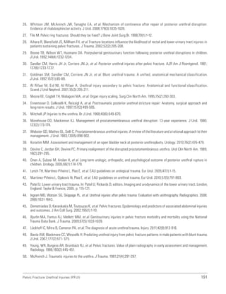191
Pelvic Fracture Urethral Injuries (PFUI)
26. Whitson JM, McAninch JW, Tanagho EA, et al. Mechanism of continence after repair of posterior urethral disruption:
Evidence of rhabdosphincter activity. J Urol. 2008;179(3):1035-1039.
27. Tile M. Pelvic ring fractures: Should they be fixed? J Bone Joint Surg Br. 1988;70(1):1-12.
28. Aihara R, Blansfield JS, Millham FH, et al. Fracture locations influence the likelihood of rectal and lower urinary tract injuries in
patients sustaining pelvic fractures. J Trauma. 2002;52(2):205-208.
29. Boone TB, Wilson WT, Husmann DA. Postpubertal genitourinary function following posterior urethral disruptions in children.
J Urol. 1992;148(4):1232-1234.
30. Sandler CM, Harris JH Jr, Corriere JN Jr, et al. Posterior urethral injuries after pelvic fracture. AJR Am J Roentgenol. 1981;
137(6):1233-1237.
31. Goldman SM, Sandler CM, Corriere JN Jr, et al. Blunt urethral trauma: A unified, anatomical mechanical classification.
J Urol. 1997;157(1):85-89.
32. Al Rifaei M, Eid NI, Al Rifaei A. Urethral injury secondary to pelvic fracture: Anatomical and functional classification.
Scand J Urol Nephrol. 2001;35(3):205-211.
33. Moore EE, Cogbill TH, Malagoni MA, et al. Organ injury scaling. Surg Clin North Am. 1995;75(2):293-303.
34. Ennemoser O, Colleselli K, Reissigl A, et al. Posttraumatic posterior urethral stricture repair: Anatomy, surgical approach and
long-term results. J Urol. 1997;157(2):499-505.
35. Mitchell JP. Injuries to the urethra. Br J Urol. 1968;40(6):649-670.
36. Morehouse DD, Mackinnon KJ. Management of prostatomembranous urethral disruption: 13-year experience. J Urol. 1980;
123(2):173-174.
37. Webster GD, Mathes GL, Selli C. Prostatomembranous urethral injuries: A review of the literature and a rational approach to their
management. J Urol. 1983;130(5):898-902.
38. Koraitim MM. Assessment and management of an open bladder neck at posterior urethroplasty. Urology. 2010;76(2):476-479.
39. Devine C, Jordan GH, Devine PC. Primary realignment of the disrupted prostatomembranous urethra. Urol Clin North Am. 1989;
16(2):291-295.
40. Onen A, Subasi M, Arslan H, et al. Long-term urologic, orthopedic, and psychological outcome of posterior urethral rupture in
children. Urology. 2005;66(1):174-179.
41. Lynch TH, Martínez-Piñeiro L, Plas E, et al. EAU guidelines on urological trauma. Eur Urol. 2005;47(1):1-15.
42. Martinez-Piñeiro L, Djakovic N, Plas E, et al. EAU guidelines on urethral trauma. Eur Urol. 2010;57(5):791-803.
43. Patel U. Lower urinary tract trauma. In: Patel U, Rickards D, editors. Imaging and urodynamics of the lower urinary tract. London,
England: Taylor  Francis; 2005. p. 115-121.
44. Ingram MD, Watson SG, Skippage PL, et al. Urethral injuries after pelvic trauma: Evaluation with urethrography. Radiographics. 2008;
28(6):1631-1643.
45. Demetriades D, Karaiskakis M, Toutouzas K, et al. Pelvic fractures: Epidemiology and predictors of associated abdominal injuries
and outcomes. J Am Coll Surg. 2002;195(1):1-10.
46. Bjurlin MA, Fantus RJ, Mellett MM, et al. Genitourinary injuries in pelvic fracture morbidity and mortality using the National
Trauma Data Bank. J Trauma. 2009;67(5):1033-1039.
47. Lückhoff C, Mitra B, Cameron PA, et al. The diagnosis of acute urethral trauma. Injury. 2011;42(9):913-916.
48. Basta AM, Blackmore CC, Wessells H. Predicting urethral injury from pelvic fracture patterns in male patients with blunt trauma.
J Urol. 2007;177(2):571- 575.
49. Young, WR, Burgess AR, Brumback RJ, et al. Pelvic fractures: Value of plain radiography in early assessment and management.
Radiology. 1986;160(2):445-451.
50. McAninch J. Traumatic injuries to the urethra. J Trauma. 1981;21(4):291-297.
 