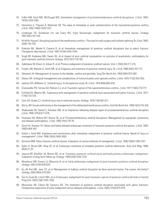 193
Pelvic Fracture Urethral Injuries (PFUI)
74. Follis HW, Koch MO, McDougal WS. Immediate management of prostatomembranous urethral disruptions. J Urol. 1992;
147(5):1259-1262.
75. Herschorn S, Thijssen A, Radomski SB. The value of immediate or early catheterization of the traumatized posterior urethra.
J Urol. 1992;148(5):1428-1431.
76. Londergan TA, Gundersen LH, van Every MJ. Early fluoroscopic realignment for traumatic urethral injuries. Urology.
1997;49(1):101-103.
77. Al-AliIH,HusainI.Disruptinginjuriesofthemembranousurethra–Thecaseforearlysurgeryandcathetersplinting.BrJUrol.1983;
55(6):716-720.
78. Podestá ML, Medel R, Castera R, et al. Immediate management of posterior urethral disruptions due to pelvic fracture:
Therapeutic alternatives. J Urol. 1997;157(4):1444-1448.
79. Singh BP, Andankar MG, Swain SK, et al. Impact of prior urethral manipulation on outcome of anastomotic urethroplasty for
post-traumatic urethral stricture. Urology. 2010;75(1):179-182.
80. Salehipour M, Khezri A, Askari R, et al. Primary realignment of posterior urethral rupture. Urol J. 2005;2(4):211-215.
81. Fowler JW, Watson G, Smith MF, et al. Diagnosis and treatment of posterior urethral injury. Br J Urol. 1986;58(2):167-173.
82. Deweerd JH. Management of injuries to the bladder, urethra and genitalia. Surg Clin North Am. 1959;39(4):973-987.
83. Gibson GR. Urological management and complications of fractured pelvis and ruptured urethra. J Urol. 1974;111(3):353-355.
84. Jackson DH, Williams JL. Urethral injury: A retrospective study. Br J Urol. 1974;46(6):665-676.
85. Crassweller PO, Farrow GA, Robson CJ, et al. Traumatic rupture of the supramembranous urethra. J Urol. 1977;118(5):770-771.
86. Coffield KS, Weems WL. Experience with management of posterior urethral injury associated with pelvic fracture. J Urol. 1977;
117(6):722-724.
87. Cass AS, Godec CJ. Urethral injury due to external trauma. Urology. 1978;11(6):607-611.
88. Barry, JM. Visual urethrotomy in the management of the obliterated membranous urethra. Urol Clin North Am. 1989;16(2):319-324.
89. Dhabuwala CB, Hamid S, Katsikas DM, et al. Impotence following delayed repair of prostatomembranous urethral disruption.
J Urol. 1990;144(3):677-678.
90. Husmann DA, Wilson WT, Boone TB, et al. Prostatomembranous urethral disruptions: Management by suprapubic cystostomy
and delayed urethroplasty. J Urol. 1990;144(1):76-78.
91. Quint HJ, Stanisic TH. Above and below delayed endoscopic treatment of traumatic posterior urethral disruptions. J Urol. 1993;
149(3):484-487.
92. Kotkin L, Koch MO. Impotence and incontinence after immediate realignment of posterior urethral trauma: Result of injury or
management? J Urol. 1996;155(5):1600-1603.
93. Koraitim MM. Pelvic fracture urethral injuries: Evaluation of various methods of management. J Urol. 1996;156(4):1288-1291.
94. Sahin H, Bircan MK, Akay AF, et al. Endoscopic treatment of complete posterior urethral obliteration. Acta Urol Belg. 1998;
66(4):21-24.
95. Jepson BR, Boullier JA, Moore RG, et al. Traumatic posterior urethral injury and early primary endoscopic realignment:
Evaluation of long-term follow-up. Urology. 1999;53(6):1205-1210.
96. Moudouni SM, Patard JJ, Manunta A, et al. Early endoscopic realignment of post-traumatic posterior urethral disruption.
Urology. 2001;57(4):628-632.
97. Ku JH, Kim ME, Jeon YS, et al. Management of bulbous urethral disruption by blunt external trauma: The sooner, the better?
Urology. 2002;60(4):579-583.
98. Tazi H, Ouali M, Lrhorfi MH, et al. Endoscopic realignment for post-traumatic rupture of posterior urethra [Article in French].
Prog Urol. 2003;13(6):1345-1350.
99. Mouraviev VB, Coburn M, Santucci RA. The treatment of posterior urethral disruption associated with pelvic fractures:
Comparative experience of early realignment versus delayed urethroplasty. J Urol. 2005;173(3):873-876.
 