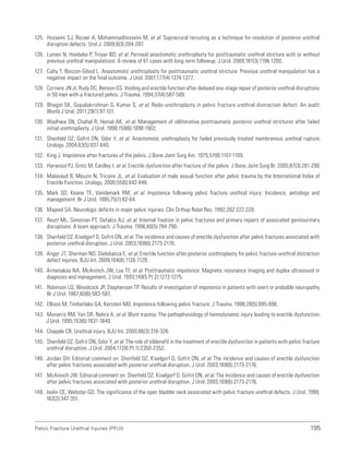 195
Pelvic Fracture Urethral Injuries (PFUI)
125. Hosseini SJ, Rezaei A, Mohammadhosseini M, et al. Supracrural rerouting as a technique for resolution of posterior urethral
disruption defects. Urol J. 2009;6(3):204-207.
126. Lumen N, Hoebeke P, Troyer BD, et al. Perineal anastomotic urethroplasty for posttraumatic urethral stricture with or without
previous urethral manipulations: A review of 61 cases with long-term followup. J Urol. 2009;181(3):1196-1200.
127. Culty T, Boccon-Gibod L. Anastomotic urethroplasty for posttraumatic urethral stricture: Previous urethral manipulation has a
negative impact on the final outcome. J Urol. 2007;177(4):1374-1377.
128. Corriere JN Jr, Rudy DC, Benson GS. Voiding and erectile function after delayed one-stage repair of posterior urethral disruptions
in 50 men with a fractured pelvis. J Trauma. 1994;37(4):587-589.
129. Bhagat SK, Gopalakrishnan G, Kumar S, et al. Redo-urethroplasty in pelvic fracture urethral distraction defect: An audit.
World J Urol. 2011;29(1):97-101.
130. Wadhwa SN, Chahal R, Hemal AK, et al. Management of obliterative posttraumatic posterior urethral strictures after failed
initial urethroplasty. J Urol. 1998;159(6):1898-1902.
131. Shenfeld OZ, Gofrit ON, Gdor Y, et al. Anastomotic urethroplasty for failed previously treated membranous urethral rupture.
Urology. 2004;63(5):837-840.
132. King J. Impotence after fractures of the pelvis. J Bone Joint Surg Am. 1975;57(8):1107-1109.
133. Harwood PJ, Grotz M, Eardley I, et al. Erectile dysfunction after fracture of the pelvis. J Bone Joint Surg Br. 2005;87(3):281-290.
134. Malavaud B, Mouzin N, Tricoire JL, et al. Evaluation of male sexual function after pelvic trauma by the International Index of
Erectile Function. Urology. 2000;55(6):842-846.
135. Mark SD, Keane TE, Vandemark RM, et al. Impotence following pelvic fracture urethral injury: Incidence, aetiology and
management. Br J Urol. 1995;75(1):62-64.
136. Majeed SA. Neurologic deficits in major pelvic injuries. Clin Orthop Relat Res. 1992;282:222-228.
137. Routt ML, Simonian PT, Defalco AJ, et al. Internal fixation in pelvic fractures and primary repairs of associated genitourinary
disruptions: A team approach. J Trauma. 1996;40(5):784-790.
138. Shenfeld OZ, Kiselgorf D, Gofrit ON, et al. The incidence and causes of erectile dysfunction after pelvic fractures associated with
posterior urethral disruption. J Urol. 2003;169(6):2173-2176.
139. Anger JT, Sherman ND, Dielubanza E, et al. Erectile function after posterior urethroplasty for pelvic fracture-urethral distraction
defect injuries. BJU Int. 2009;104(8):1126-1129.
140. Armenakas NA, McAninch JW, Lue TF, et al. Posttraumatic impotence: Magnetic resonance imaging and duplex ultrasound in
diagnosis and management. J Urol. 1993;149(5 Pt 2):1272-1275.
141. Robinson LQ, Woodcock JP, Stephenson TP. Results of investigation of impotence in patients with overt or probable neuropathy.
Br J Urol. 1987;60(6):583-587.
142. Ellison M, Timberlake GA, Kerstein MD. Impotence following pelvic fracture. J Trauma. 1988;28(5):695-696.
143. Munarriz RM, Yan OR, Nehra A, et al. Blunt trauma: The pathophysiology of hemodynamic injury leading to erectile dysfunction.
J Urol. 1995;153(6):1831-1840.
144. Chapple CR. Urethral injury. BJU Int. 2000;86(3):318-326.
145. Shenfeld OZ, Gofrit ON, Gdor Y, et al. The role of sildenafil in the treatment of erectile dysfunction in patients with pelvic fracture
urethral disruption. J Urol. 2004;172(6 Pt 1):2350-2352.
146. Jordan GH. Editorial comment on: Shenfeld OZ, Kiselgorf D, Gofrit ON, et al. The incidence and causes of erectile dysfunction
after pelvic fractures associated with posterior urethral disruption. J Urol. 2003;169(6):2173-2176.
147. McAninch JW. Editorial comment on: Shenfeld OZ, Kiselgorf D, Gofrit ON, et al. The incidence and causes of erectile dysfunction
after pelvic fractures associated with posterior urethral disruption. J Urol. 2003;169(6):2173-2176.
148. Iselin CE, Webster GD. The significance of the open bladder neck associated with pelvic fracture urethral defects. J Urol. 1999;
162(2):347-351.
 