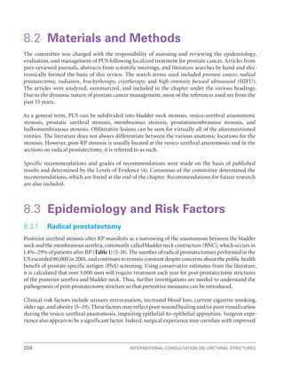 204 International Consultation on Urethral Strictures
8.2 Materials and Methods
The committee was charged with the responsibility of assessing and reviewing the epidemiology,
evaluation, and management of PUS following localized treatment for prostate cancer. Articles from
peer-reviewed journals, abstracts from scientific meetings, and literature searches by hand and elec-
tronically formed the basis of this review. The search terms used included prostate cancer, radical
prostatectomy, radiation, brachytherapy, cryotherapy, and high-intensity focused ultrasound (HIFU).
The articles were analyzed, summarized, and included in the chapter under the various headings.
Due to the dynamic nature of prostate cancer management, most of the references used are from the
past 15 years.
As a general term, PUS can be subdivided into bladder neck stenosis, vesico-urethral anastomotic
stenosis, prostatic urethral stenosis, membranous stenosis, prostatomembranous stenosis, and
bulbomembranous stenosis. Obliterative lesions can be seen for virtually all of the aforementioned
entities. The literature does not always differentiate between the various anatomic locations for the
stenosis. However, post-RP stenosis is usually located at the vesico-urethral anastomosis and in the
sections on radical prostatectomy, it is referred to as such.
Specific recommendations and grades of recommendations were made on the basis of published
results and determined by the Levels of Evidence (4). Consensus of the committee determined the
recommendations, which are found at the end of the chapter. Recommendations for future research
are also included.
8.3 Epidemiology and Risk Factors
8.3.1 Radical prostatectomy
Posterior urethral stenosis after RP manifests as a narrowing of the anastomosis between the bladder
neck and the membranous urethra, commonly called bladder neck contracture (BNC), which occurs in
1.4%–29% of patients after RP (Table1) (5-18). The number of radical prostatectomies performed in the
US exceeded 80,000 in 2001, and continues to remain constant despite concerns about the public health
benefit of prostate-specific antigen (PSA) screening. Using conservative estimates from the literature,
it is calculated that over 5,000 men will require treatment each year for post-prostatectomy strictures
of the posterior urethra and bladder neck. Thus, further investigations are needed to understand the
pathogenesis of post-prostatectomy stricture so that preventive measures can be introduced.
Clinical risk factors include urinary extravasation, increased blood loss, current cigarette smoking,
older age, and obesity (5–19). These factors may reflect poor wound healing and/or poor visualization
during the vesico-urethral anastomosis, impairing epithelial-to-epithelial apposition. Surgeon expe-
rience also appears to be a significant factor. Indeed, surgical experience may correlate with improved
 