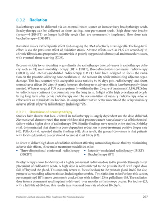 207
Posterior Urethral Stenosis After Treatment for Prostate Cancer
8.3.2 Radiation
Radiotherapy can be delivered via an external beam source or intracavitary brachytherapy seeds.
Brachytherapy can be delivered as short-acting, non-permanent seeds (high dose rate brachy-
therapy–HDR-BT) or longer half-life seeds that are permanently implanted (low dose rate
brachytherapy–LDR-BT).
Radiation causes its therapeutic effect by damaging the DNA of actively dividing cells. The long-term
effect is via the persistent effect of oxidative stress. Adverse effects such as PUS are secondary to
chronic fibrosis and progressive endarteritis in poorly oxygenated submucosal and muscular tissues,
with eventual tissue scarring (37,38).
Because toxicity to surrounding organs limits the radiotherapy dose, advances in radiotherapy deliv-
ery such as BT, multimodality therapy (BT + EBRT), three-dimensional conformal radiotherapy
(3DCRT), and intensity-modulated radiotherapy (IMRT) have been designed to focus the radia-
tion on the prostate, allowing dose escalation to the tumour site while minimizing adjacent organ
damage. This has occurred with acceptable acute toxicity ( 90 days post-radiotherapy) and short-
term adverse effects (90 days–5 years); however, the long-term adverse effects have been poorly docu-
mented. Whereas surgical PUS occurs primarily within the first 2 years of treatment (15,19), PUS due
to radiotherapy continues to accumulate over the long term. In light of the high prevalence of people
living long term after pelvic radiotherapy and the accumulation of urinary radiotherapy adverse
effects over an extended time horizon, it is imperative that we better understand the delayed urinary
adverse effects of pelvic radiotherapy, including PUS.
8.3.2.1 Overview of brachytherapy
Studies have shown that local control in radiotherapy is largely dependent on the dose delivered.
Zietman et al. demonstrated that men with low-risk prostate cancer have a lower risk of biochemical
failure with a higher dose of radiotherapy (39). Similar findings were seen in other studies. Zelefsky
et al. demonstrated that there is a dose-dependent reduction in post-treatment positive biopsy rate
(40). Pollack et al. reported similar findings (41). As a result, the general consensus is that patients
with localized prostate cancer should receive at least 74 Gy (42).
In order to deliver high doses of radiation without affecting surrounding tissue, thereby minimizing
adverse side effects, three main treatment modalities exist:
ƒ
ƒ Three-dimensional conformal radiotherapy
(3DCRT)
ƒ
ƒ Intensity-modulated radiotherapy (IMRT)
ƒ
ƒ Brachytherapy (BT)
Brachytherapy allows for delivery of a highly conformal radiation dose to the prostate through direct
placement of radioactive seeds. A high dose is administered to the prostate itself, with rapid dose
fall-off beyond the gland. This not only serves to focus the dose to the prostate gland itself, but also
protects surrounding adjacent tissue, including the urethra. Two variations exist: For low-risk cancer,
permanent seed BT is more commonly used, either with iodine-125 or palladium-103. The radiation
dose from a permanent seed implant is delivered over months as the isotope decays. For iodine-125,
with a half-life of 60 days, this results in a maximal dose rate of about 10 cGy/h.
 