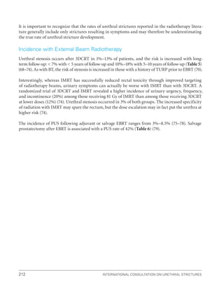 212 International Consultation on Urethral Strictures
It is important to recognize that the rates of urethral strictures reported in the radiotherapy litera-
ture generally include only strictures resulting in symptoms and may therefore be underestimating
the true rate of urethral stricture development.
Incidence with External Beam Radiotherapy
Urethral stenosis occurs after 3DCRT in 1%–13% of patients, and the risk is increased with long-
term follow-up:  7% with  5 years of follow-up and 10%–18% with 5–10 years of follow-up (Table 5)
(68–74). As with BT, the risk of stenosis is increased in those with a history of TURP prior to EBRT (70).
Interestingly, whereas IMRT has successfully reduced rectal toxicity through improved targeting
of radiotherapy beams, urinary symptoms can actually be worse with IMRT than with 3DCRT. A
randomized trial of 3DCRT and IMRT revealed a higher incidence of urinary urgency, frequency,
and incontinence (20%) among those receiving 81 Gy of IMRT than among those receiving 3DCRT
at lower doses (12%) (74). Urethral stenosis occurred in 3% of both groups. The increased specificity
of radiation with IMRT may spare the rectum, but the dose escalation may in fact put the urethra at
higher risk (74).
The incidence of PUS following adjuvant or salvage EBRT ranges from 3%–8.5% (75–78). Salvage
prostatectomy after EBRT is associated with a PUS rate of 42% (Table 6) (79).
 
