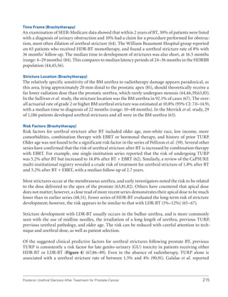 215
Posterior Urethral Stenosis After Treatment for Prostate Cancer
Time Frame (Brachytherapy)
An examination of SEER-Medicare data showed that within 2 years of BT, 30% of patients were listed
with a diagnosis of urinary obstruction and 10% had a claim for a procedure performed for obstruc-
tion, most often dilation of urethral stricture (64). The William Beaumont Hospital group reported
on 65 patients who received HDR-BT monotherapy, and found a urethral stricture rate of 8% with
36 months’ follow-up. The median time to development of strictures was also short, at 16.5 months
(range: 4–29 months) (84). This compares to median latency periods of 24–36 months in the HDRBB
population (44,45,56).
Stricture Location (Brachytherapy)
The relatively specific sensitivity of the BM urethra to radiotherapy damage appears paradoxical, as
this area, lying approximately 20 mm distal to the prostatic apex (81), should theoretically receive a
far lower radiation dose than the prostatic urethra, which rarely undergoes stenosis (44,46,59,63,85).
In the Sullivan et al. study, the stricture location was the BM urethra in 92.1% of cases (67). The over-
all actuarial rate of grade 2 or higher BM urethral stricture was estimated at 10.8% (95% CI: 7.0–14.9),
with a median time to diagnosis of 22 months (range: 10–68 months). In the Merrick et al. study, 29
of 1,186 patients developed urethral strictures and all were in the BM urethra (63).
Risk Factors (Brachytherapy)
Risk factors for urethral stricture after BT included older age, non-white race, low income, more
comorbidities, combination therapy with EBRT or hormonal therapy, and history of prior TURP.
Older age was not found to be a significant risk factor in the series of Pellizon et al. (59). Several other
series have confirmed that the risk of urethral stricture after BT is increased by combination therapy
with EBRT. For example, one single-institution series reported that the risk of undergoing TURP
was 5.2% after BT but increased to 14.8% after BT + EBRT (62). Similarly, a review of the CaPSURE
multi-institutional registry revealed a crude risk of treatment for urethral stricture of 1.8% after BT
and 5.2% after BT + EBRT, with a median follow-up of 2.7 years.
Most strictures occur at the membranous urethra, and early investigators noted the risk to be related
to the dose delivered to the apex of the prostate (63,81,82). Others have countered that apical dose
does not matter; however, a close read of more recent series demonstrates their apical dose to be much
lower than in earlier series (48,51). Fewer series of HDR-BT evaluated the long-term risk of stricture
development; however, the risk appears to be similar to that with LDR-BT (1%–12%) (65–67).
Stricture development with LDR-BT usually occurs in the bulbar urethra, and is more commonly
seen with the use of midline needles, the irradiation of a long length of urethra, previous TURP,
previous urethral pathology, and older age. The risk can be reduced with careful attention to tech-
nique and urethral dose, as well as patient selection.
Of the suggested clinical predictive factors for urethral strictures following prostate BT, previous
TURP is consistently a risk factor for late genito-urinary (GU) toxicity in patients receiving either
HDR-BT or LDR-BT (Figure 4) (67,86–89). Even in the absence of radiotherapy, TURP alone is
associated with a urethral stricture rate of between 1.5% and 4% (90,91). Galalae et al. reported
 