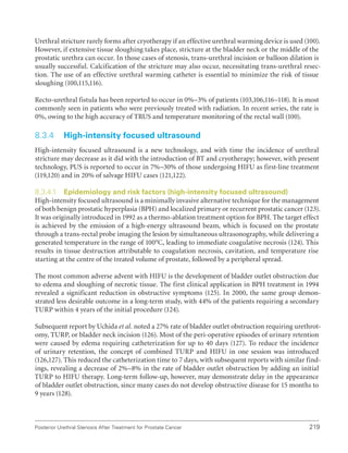 219
Posterior Urethral Stenosis After Treatment for Prostate Cancer
Urethral stricture rarely forms after cryotherapy if an effective urethral warming device is used (100).
However, if extensive tissue sloughing takes place, stricture at the bladder neck or the middle of the
prostatic urethra can occur. In those cases of stenosis, trans-urethral incision or balloon dilation is
usually successful. Calcification of the stricture may also occur, necessitating trans-urethral resec-
tion. The use of an effective urethral warming catheter is essential to minimize the risk of tissue
sloughing (100,115,116).
Recto-urethral fistula has been reported to occur in 0%–3% of patients (103,106,116–118). It is most
commonly seen in patients who were previously treated with radiation. In recent series, the rate is
0%, owing to the high accuracy of TRUS and temperature monitoring of the rectal wall (100).
8.3.4 High-intensity focused ultrasound
High-intensity focused ultrasound is a new technology, and with time the incidence of urethral
stricture may decrease as it did with the introduction of BT and cryotherapy; however, with present
technology, PUS is reported to occur in 7%–30% of those undergoing HIFU as first-line treatment
(119,120) and in 20% of salvage HIFU cases (121,122).
8.3.4.1 Epidemiology and risk factors (high-intensity focused ultrasound)
High-intensity focused ultrasound is a minimally invasive alternative technique for the management
of both benign prostatic hyperplasia (BPH) and localized primary or recurrent prostatic cancer (123).
It was originally introduced in 1992 as a thermo-ablation treatment option for BPH. The target effect
is achieved by the emission of a high-energy ultrasound beam, which is focused on the prostate
through a trans-rectal probe imaging the lesion by simultaneous ultrasonography, while delivering a
generated temperature in the range of 100°C, leading to immediate coagulative necrosis (124). This
results in tissue destruction attributable to coagulation necrosis, cavitation, and temperature rise
starting at the centre of the treated volume of prostate, followed by a peripheral spread.
The most common adverse advent with HIFU is the development of bladder outlet obstruction due
to edema and sloughing of necrotic tissue. The first clinical application in BPH treatment in 1994
revealed a significant reduction in obstructive symptoms (125). In 2000, the same group demon-
strated less desirable outcome in a long-term study, with 44% of the patients requiring a secondary
TURP within 4 years of the initial procedure (124).
Subsequent report by Uchida et al. noted a 27% rate of bladder outlet obstruction requiring urethrot-
omy, TURP, or bladder neck incision (126). Most of the peri-operative episodes of urinary retention
were caused by edema requiring catheterization for up to 40 days (127). To reduce the incidence
of urinary retention, the concept of combined TURP and HIFU in one session was introduced
(126,127). This reduced the catheterization time to 7 days, with subsequent reports with similar find-
ings, revealing a decrease of 2%–8% in the rate of bladder outlet obstruction by adding an initial
TURP to HIFU therapy. Long-term follow-up, however, may demonstrate delay in the appearance
of bladder outlet obstruction, since many cases do not develop obstructive disease for 15 months to
9 years (128).
 
