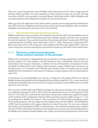 220 International Consultation on Urethral Strictures
There was a trend toward lower rates of bladder outlet obstruction (12.5%) when a longer interval
between TURP and HIFU was used, especially if a large amount of tissue was resected. The long-
term effect of HIFU on the prostate is increased fibrosis, which leads to 80%–100% of bladder neck
scarring in patients with multiple prior episodes of recurrent obstruction.
Older age is the only single factor that clearly predicts a greater rate of single episodes of obstruction
after HIFU; however, sloughing of prostatic tissue seems to be the major problem, with an incidence
of bladder neck obstruction occurrence of 2%–55% (129,130).
8.3.4.2 High-intensity focused ultrasound summary
Bladder outlet obstruction occurred in 25% of patients after the first HIFU thermal ablation of local-
ized prostatic cancer, while 5% had obstruction from multiple episodes. Necrotic tissue accounted
for most first episodes. Trans-urethral resection of the prostate performed 3 months after HIFU had
a marked decrease in bladder outlet obstruction (12.5% vs. 30%). The presence of late post-HIFU
BNC varies from 3.6% to 4.8% irrespective of the addition of TURP to the original HIFU. These are
classic vesical neck stenoses requiring the conventional remedies of cold-knife or laser urethrotomy.
8.3.5 Post-trans-urethral prostatectomy
(Trans-urethral resection of the prostate)
Bladder neck contracture is a disappointing, but consistently occurring complication of all forms of
prostatic surgery (131). The etiology is not well understood, but is undoubtedly related to the type
of procedure used (surgical, endoscopic, or ablative), the size of the prostate, extravasation of urine,
the length of catheterization, and a history of prior prostatic surgery. Bladder neck contracture can
develop as late as 15–19 months post-TURP, but most develop within 2–8 months and are usually
identified by the development or persistence of voiding or storage symptoms after an initial improve-
ment (132).
In the presence of continued bladder over-activity or a large post-void residual (PVR) urine volume,
bladder dysfunction should first be distinguished from an obstructing BNC (133). A meta-analysis of
randomized controlled trials of various forms of surgical techniques used for BPH report an overall
rate of 2%–4% (134,135).
The occurrence of BNC following TURP has changed over the past two decades, from 15% reported
in a randomized prospective trial in 1995 (136) to the significant decrease of 3.4% reported in 2004
(136,137). This study also confirmed the observation that prostatic volume had a significant impact
on the incidence of this complication. Patients with low prostate resection weight (average 11 ± 3.7 g)
are predisposed to bladder neck stenosis. This occurred in 29 of 846 patients undergoing surgery.
The remaining patients, with an average resection weight of 28 g, were free of BNC. The development
of BNC had no correlation with surgeon experience or time of resection. The one most consistent
observation is the development of BNC in small prostates. The mechanism leading to this complica-
tion after TURP is still unclear, but the key factors proposed are extensive resection and fulguration at
the bladder neck, undermining the bladder neck, a large resection loop that generates excessive heat,
 