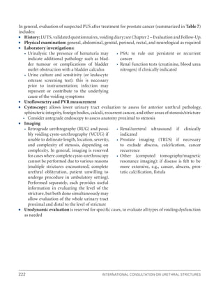 222 International Consultation on Urethral Strictures
In general, evaluation of suspected PUS after treatment for prostate cancer (summarized in Table 7)
includes:
ƒ
ƒ History:LUTS, validated questionnaires, voiding diary; see Chapter 2 – Evaluation and Follow-Up.
ƒ
ƒ Physical examination: general, abdominal, genital, perineal, rectal, and neurological as required
ƒ
ƒ Laboratory investigations:

 Urinalysis: the presence of hematuria may
indicate additional pathology such as blad-
der tumour or complications of bladder
outlet obstruction with a bladder calculus

 Urine culture and sensitivity (or leukocyte
esterase screening test): this is necessary
prior to instrumentation; infection may
represent or contribute to the underlying
cause of the voiding symptoms

 PSA: to rule out persistent or recurrent
cancer

 Renal function tests (creatinine, blood urea
nitrogen) if clinically indicated
ƒ
ƒ Uroflowmetry and PVR measurement
ƒ
ƒ Cystoscopy: allows lower urinary tract evaluation to assess for anterior urethral pathology,
sphincteric integrity, foreign bodies, calculi, recurrent cancer, and other areas of stenosis/stricture

 Consider antegrade endoscopy to assess anatomy proximal to stenosis
ƒ
ƒ Imaging

 Retrograde urethrography (RUG) and possi-
bly voiding cysto-urethrography (VCUG) if
unable to delineate length, location, severity,
and complexity of stenosis, depending on
complexity. In general, imaging is reserved
for cases where complete cysto-urethroscopy
cannot be performed due to various reasons
(multiple strictures encountered, complete
urethral obliteration, patient unwilling to
undergo procedure in ambulatory setting).
Performed separately, each provides useful
information in evaluating the level of the
stricture, but both done simultaneously may
allow evaluation of the whole urinary tract
proximal and distal to the level of stricture

 Renal/ureteral ultrasound if clinically
indicated

 Prostate imaging (TRUS) if necessary
to exclude abscess, calcification, cancer
recurrence

 Other (computed tomography/magnetic
resonance imaging): if disease is felt to be
more extensive, e.g., cancer, abscess, pros-
tatic calcification, fistula
ƒ
ƒ Urodynamic evaluation is reserved for specific cases, to evaluate all types of voiding dysfunction
as needed
 