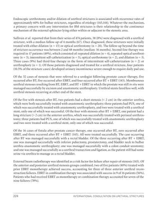 224 International Consultation on Urethral Strictures
Endoscopic urethrotomy and/or dilation of urethral strictures is associated with recurrence rates of
approximately 60% for bulbar strictures, regardless of etiology (143,144). Whatever the mechanism,
a primary concern with any intervention for BM strictures is their relationship to the continence
mechanism of the external sphincter lying either within or adjacent to the stenotic area.
Sullivan et al. reported that from their series of 474 patients, 38 (8%) were diagnosed with a urethral
stricture, with a median follow-up of 4 months (67). Once diagnosed, these strictures were initially
treated with either dilation (n = 15) or optical urethrotomy (n = 20). The follow-up beyond the time
of stricture occurrence was between 2 and 48 months (median: 16 months). Second-line therapy was
required in 17 patients (49%), which consisted of: repeated dilation (n = 4), repeated optical urethrot-
omy (n = 3), intermittent self-catheterization (n = 5), optical urethrotomy (n = 2), and dilation (n = 3).
Three cases (9%) had third-line therapy in the form of intermittent self-catheterization (n = 2) or
urethroplasty (n = 1). Of those patients diagnosed and treated for a urethral stricture, four patients
(10.5% of the stricture cases) developed urinary incontinence severe enough to require daily pad use.
Of the 32 cases of stenosis that were referred to a urologist following prostate cancer therapy, five
occurred after BT, five occurred after EBRT, and four occurred after BT + EBRT (145). Membranous
urethral stenoses resulting from BT, EBRT, and BT + EBRT in which the prostate was still in situ were
managed successfully by excision and anastomotic urethroplasty. Urethral stents fared less well, with
urethral stenosis recurring at either end of the stent.
Of the five with stenosis after BT, two patients had a short stenosis ( 2 cm) in the anterior urethra,
which were both successfully treated with anastomotic urethroplasty; three patients had PUS, one of
which was successfully treated with anastomotic urethroplasty, and two were treated with a urethral
stent, only one of which was successful. Of the four with stenosis after BT + EBRT, one patient had a
long stricture ( 2 cm) in the anterior urethra, which was successfully treated with perineal urethros-
tomy; three patients had PUS, one of which was successfully treated with anastomotic urethroplasty
and two were treated with a urethral stent, only one of which was successful.
Of the 16 cases of fistula after prostate cancer therapy, one occurred after BT, zero occurred after
EBRT, and three occurred after BT + EBRT (145). All were treated successfully. The case occurring
after BT was managed successfully with a rectal bladder. Of the three occurring after BT + EBRT,
one was managed successfully with inferior pubectomy, prostatectomy, and bladder neck to bulbar
urethra anastomotic urethroplasty; one was managed successfully with a colon conduit urostomy;
and one was managed successfully as a urethral transection and ligation, as the patient still had some
urine via urethra to manage as a rectal bladder.
External beam radiotherapy was identified as a risk factor for failure after repair of stenosis (145). Of
the anterior and posterior urethral stenosis groups combined, two of five patients (40%) treated with
prior EBRT monotherapy achieved success, accounting for three of three anterior urethral recon-
struction failures. EBRT in combination therapy was associated with success in 9 of 16 patients (56%).
Patients who had received EBRT as monotherapy or combination therapy accounted for seven of the
nine failures (78%).
 