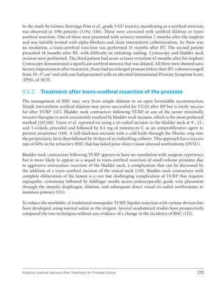 225
Posterior Urethral Stenosis After Treatment for Prostate Cancer
In the study by Gómez-Iturriaga Piña et al., grade 3 GU toxicity, manifesting as a urethral stricture,
was observed in 3/96 patients (3.1%) (146). These were corrected with urethral dilation or trans-
urethral resection. One of these men presented with urinary retention 7 months after the implant
and was initially treated with alpha-blockers and clean intermittent catheterization. As there was
no resolution, a trans-urethral resection was performed 33 months after BT. The second patient
presented 18 months after BT, with difficulty in initiating voiding. Cystoscopy and bladder neck
incision were performed. The third patient had acute urinary retention 42 months after his implant.
Cystoscopy demonstrated a significant urethral stenosis that was dilated. All three men showed satis-
factory improvement after treatment. None had an enlarged prostate before their BT; volumes ranged
from 30–37 cm3 and only one had presented with an elevated International Prostate Symptom Score
(IPSS), of 18/35.
8.5.2 Treatment after trans-urethral resection of the prostate
The management of BNC may vary from simple dilation to an open formidable reconstruction.
Simple intermittent urethral dilation may prove successful for VUAS after RP but is rarely success-
ful after TURP (147). Bladder neck contracture following TURP or any of the newer minimally
invasive therapies is most consistently resolved by bladder neck incision, which is the most preferred
method (147,148). Vanni et al. reported on using a tri-radial incision in the bladder neck at 9-, 12-,
and 3-o’clock, preceded and followed by 0.4 mg of mitomycin C as an antiproliferative agent to
prevent recurrence (149). A full-thickness incision with a cold knife through the fibrotic ring into
the periprostatic fat is then followed by 10 days of an indwelling catheter. This approach has a success
rate of 84% in the refractory BNC that has failed prior direct vision internal urethrotomy (DVIU).
Bladder neck contracture following TURP appears to have no correlation with surgeon experience,
but is more likely to appear as a sequel to trans-urethral resection of small-volume prostates due
to aggressive overzealous resection of the bladder neck, a complication that can be decreased by
the addition of a trans-urethral incision of the vesical neck (150). Bladder neck contracture with
complete obliteration of the lumen is a rare but challenging complication of TURP that requires
suprapubic cystostomy followed by Seldinger needle access endoscopically, guide wire placement
through the stenotic diaphragm, dilation, and subsequent direct visual tri-radial urethrotomy to
maintain potency (151).
To reduce the morbidity of traditional monopolar TURP, bipolar resection with various devices has
been developed, using normal saline as the irrigant. Several randomized studies have prospectively
compared the two techniques without any evidence of a change in the incidence of BNC (125).
 