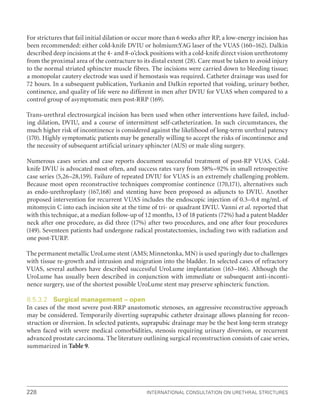 228 International Consultation on Urethral Strictures
For strictures that fail initial dilation or occur more than 6 weeks after RP, a low-energy incision has
been recommended: either cold-knife DVIU or holmium:YAG laser of the VUAS (160–162). Dalkin
described deep incisions at the 4- and 8-o’clock positions with a cold-knife direct vision urethrotomy
from the proximal area of the contracture to its distal extent (28). Care must be taken to avoid injury
to the normal striated sphincter muscle fibres. The incisions were carried down to bleeding tissue;
a monopolar cautery electrode was used if hemostasis was required. Catheter drainage was used for
72 hours. In a subsequent publication, Yurkanin and Dalkin reported that voiding, urinary bother,
continence, and quality of life were no different in men after DVIU for VUAS when compared to a
control group of asymptomatic men post-RRP (169).
Trans-urethral electrosurgical incision has been used when other interventions have failed, includ-
ing dilation, DVIU, and a course of intermittent self-catheterization. In such circumstances, the
much higher risk of incontinence is considered against the likelihood of long-term urethral patency
(170). Highly symptomatic patients may be generally willing to accept the risks of incontinence and
the necessity of subsequent artificial urinary sphincter (AUS) or male sling surgery.
Numerous cases series and case reports document successful treatment of post-RP VUAS. Cold-
knife DVIU is advocated most often, and success rates vary from 58%–92% in small retrospective
case series (5,26–28,159). Failure of repeated DVIU for VUAS is an extremely challenging problem.
Because most open reconstructive techniques compromise continence (170,171), alternatives such
as endo-urethroplasty (167,168) and stenting have been proposed as adjuncts to DVIU. Another
proposed intervention for recurrent VUAS includes the endoscopic injection of 0.3–0.4 mg/mL of
mitomycin C into each incision site at the time of tri- or quadrant DVIU. Vanni et al. reported that
with this technique, at a median follow-up of 12 months, 13 of 18 patients (72%) had a patent bladder
neck after one procedure, as did three (17%) after two procedures, and one after four procedures
(149). Seventeen patients had undergone radical prostatectomies, including two with radiation and
one post-TURP.
The permanent metallic UroLume stent (AMS; Minnetonka, MN) is used sparingly due to challenges
with tissue re-growth and intrusion and migration into the bladder. In selected cases of refractory
VUAS, several authors have described successful UroLume implantation (163–166). Although the
UroLume has usually been described in conjunction with immediate or subsequent anti-inconti-
nence surgery, use of the shortest possible UroLume stent may preserve sphincteric function.
8.5.3.2 Surgical management – open
In cases of the most severe post-RRP anastomotic stenoses, an aggressive reconstructive approach
may be considered. Temporarily diverting suprapubic catheter drainage allows planning for recon-
struction or diversion. In selected patients, suprapubic drainage may be the best long-term strategy
when faced with severe medical comorbidities, stenosis requiring urinary diversion, or recurrent
advanced prostate carcinoma. The literature outlining surgical reconstruction consists of case series,
summarized in Table 9.
 