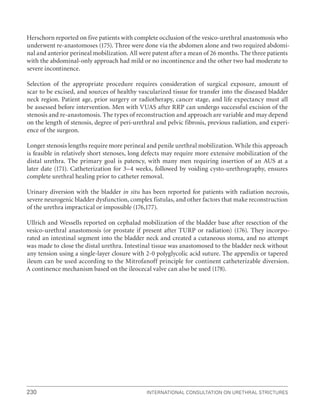 230 International Consultation on Urethral Strictures
Herschorn reported on five patients with complete occlusion of the vesico-urethral anastomosis who
underwent re-anastomoses (175). Three were done via the abdomen alone and two required abdomi-
nal and anterior perineal mobilization. All were patent after a mean of 26 months. The three patients
with the abdominal-only approach had mild or no incontinence and the other two had moderate to
severe incontinence.
Selection of the appropriate procedure requires consideration of surgical exposure, amount of
scar to be excised, and sources of healthy vascularized tissue for transfer into the diseased bladder
neck region. Patient age, prior surgery or radiotherapy, cancer stage, and life expectancy must all
be assessed before intervention. Men with VUAS after RRP can undergo successful excision of the
stenosis and re-anastomosis. The types of reconstruction and approach are variable and may depend
on the length of stenosis, degree of peri-urethral and pelvic fibrosis, previous radiation, and experi-
ence of the surgeon.
Longer stenosis lengths require more perineal and penile urethral mobilization. While this approach
is feasible in relatively short stenoses, long defects may require more extensive mobilization of the
distal urethra. The primary goal is patency, with many men requiring insertion of an AUS at a
later date (171). Catheterization for 3–4 weeks, followed by voiding cysto-urethrography, ensures
complete urethral healing prior to catheter removal.
Urinary diversion with the bladder in situ has been reported for patients with radiation necrosis,
severe neurogenic bladder dysfunction, complex fistulas, and other factors that make reconstruction
of the urethra impractical or impossible (176,177).
Ullrich and Wessells reported on cephalad mobilization of the bladder base after resection of the
vesico-urethral anastomosis (or prostate if present after TURP or radiation) (176). They incorpo-
rated an intestinal segment into the bladder neck and created a cutaneous stoma, and no attempt
was made to close the distal urethra. Intestinal tissue was anastomosed to the bladder neck without
any tension using a single-layer closure with 2-0 polyglycolic acid suture. The appendix or tapered
ileum can be used according to the Mitrofanoff principle for continent catheterizable diversion.
A continence mechanism based on the ileocecal valve can also be used (178).
 