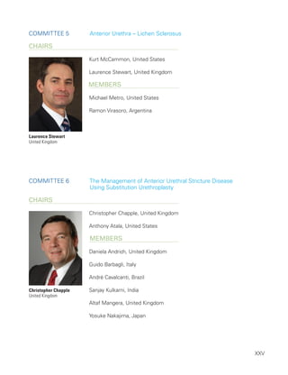 XXV
Committee 5 Anterior Urethra – Lichen Sclerosus
ChairS
Kurt McCammon, United States
Laurence Stewart, United Kingdom
Members
Michael Metro, United States
Ramon Virasoro, Argentina
Committee 6 
The Management of Anterior Urethral Stricture Disease
Using Substitution Urethroplasty
ChairS
Christopher Chapple, United Kingdom
Anthony Atala, United States
Members
Daniela Andrich, United Kingdom
Guido Barbagli, Italy
André Cavalcanti, Brazil
Sanjay Kulkarni, India
Altaf Mangera, United Kingdom
Yosuke Nakajima, Japan
Laurence Stewart
United Kingdom
Christopher Chapple
United Kingdom
 