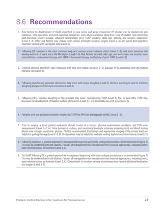 231
Posterior Urethral Stenosis After Treatment for Prostate Cancer
8.6 Recommendations
1. Risk factors for development of VUAS identified in case series and large prospective RP studies can be divided into pre-
operative, intra-operative, and post-operative categories, and include excessive blood loss, type of bladder neck dissection,
post-operative urinary leakage, adjuvant radiotherapy, prior TURP, smoking, older age, obesity, and surgeon experience
(Level 2–3). Other risk factors may include open versus minimally invasive surgery (Level 2–3) and acute post-operative
retention treated with suprapubic tube (Level 3).
2. Following BT, stenosis is the most common long-term serious urinary adverse effect (Level 2–3), and most stenoses that
develop within 2–5 years are in the BM region (Level 2–3). Risk factors included older age, non-white race, low income, more
comorbidities, combination therapy with EBRT or hormonal therapy, and history of prior TURP (Level 2–3).
3. Urethral stenosis after EBRT also increases with long-term follow-up (Level 2–3). Salvage RP is associated with the highest
stenosis rate (Level 3).
4. Following cryotherapy, prostatic obstruction may occur with tissue sloughing (Level 3). Urethral warming is used to minimize
sloughing and prevent stricture occurrence (Level 3).
5. Following HIFU, necrotic sloughing of the prostate may occur, necessitating TURP (Level 3). Pre- or post-HIFU TURP may
decrease the development of bladder outflow obstruction (Level 3). Long-term BNC may still occur (Level 3).
6. Patients with low prostatic resection weights (at TURP for BPH) are predisposed to BNC (Level 2–3).
7. Prior to surgery, a basic patient evaluation should consist of a history, physical examination, urinalysis, and PVR urine
measurement (Level 1–2; A). Urine (urinalysis, culture, and sensitivity/leukocyte esterase screening test) and blood testing
(blood urea nitrogen, creatinine, glucose, PSA) is recommended. Cystoscopy and appropriate imaging of the urinary tract are
helpful in guiding therapy (Level 2–3; B). Urodynamics may be helpful to evaluate voiding dysfunction/incontinence (Level 3; C).
8. Following radiation, a graded approach to management beginning with endo-urological procedures is recommended (Figure 6).
This may be combined with self-dilation. Failures of management may necessitate more invasive approaches, including stents,
open reconstruction, or diversion (Level 3; C).
9. For VUAS following RP, a graded approach to management beginning with endo-urologic procedures is recommended (Figure 7).
This may be combined with self-dilation. Failures of management may necessitate more invasive approaches, including stents,
open reconstruction, or diversion (Level 3; C). Concomitant or resultant urinary incontinence may require additional evaluation
and surgery (Level 3; C).
 