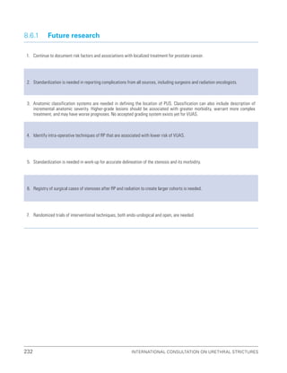 232 International Consultation on Urethral Strictures
8.6.1 Future research
1. Continue to document risk factors and associations with localized treatment for prostate cancer.
2. Standardization is needed in reporting complications from all sources, including surgeons and radiation oncologists.
3. Anatomic classification systems are needed in defining the location of PUS. Classification can also include description of
incremental anatomic severity. Higher-grade lesions should be associated with greater morbidity, warrant more complex
treatment, and may have worse prognoses. No accepted grading system exists yet for VUAS.
4. Identify intra-operative techniques of RP that are associated with lower risk of VUAS.
5. Standardization is needed in work-up for accurate delineation of the stenosis and its morbidity.
6. Registry of surgical cases of stenoses after RP and radiation to create larger cohorts is needed.
7. Randomized trials of interventional techniques, both endo-urological and open, are needed.
 