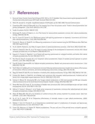 233
Posterior Urethral Stenosis After Treatment for Prostate Cancer
8.7 References
1. American Cancer Society. Cancer facts  figures 2010. 2010. p. 23-37. Available: http://www.cancer.org/acs/groups/content/@
nho/documents/document/acspc-024113.pdf; Accessed: March 30, 2012.
2. Elliott SP, Jarosek SL, Virnig BA. Unpublished analysis of SEER public use file 1992–2006. Personal Communication.
3. Cooperberg MR, Lubeck DP, Meng MV, et al. The changing face of low-risk prostate cancer: Trends in clinical presentation and
primary management. J Clin Oncol. 2004;22(1):2141-2149.
4. Levels of evidence. BJU Int. 2008;101:1333.
5. Borboroglu PG, Sands JP, Roberts JL, et al. Risk factors for vesicourethral anastomotic stricture after radical prostatectomy.
Urology. 2000;56(1):96-100.
6. Kao TC, Cruess DF, Garner D, et al. Multicenter patient self-reporting questionnaire on impotence, incontinence and stricture
after radical prostatectomy. J Urol. 2000;163(3):858-864.
7. Potosky AL, Warren JL, Riedel ER, et al. Measuring complications of cancer treatment using the SEER-Medicare data. Med Care.
2002;40(8 Suppl):IV-62-68.
8. Hu JC, Gold KF, Pashos CL, et al. Role of surgeon volume in radical prostatectomy outcomes. J Clin Oncol. 2003;21(3):401-405.
9. Yildirim A, Basok EK, Ilhan AI, et al. The impact of urinary drainage on the development of anastomotic stricture after radical
retropubic prostatectomy. Int Urol Nephrol. 2008;40(3):667-673.
10. Augustin H, Pummer K, Daghofer F, et al. Patient self-reporting questionnaire on urological morbidity and bother after radical
retropubic prostatectomy. Eur Urol. 2002;42(2):112-117.
11. Ruiz-Deya G, Davis R, Srivastav SK, et al. Outpatient radical prostatectomy: Impact of standard perineal approach on patient
outcome. J Urol. 2001;166(2):581-586.
12. Poon M, Ruckle H, Bamshad BR, et al. Radical retropubic prostatectomy: Bladder neck preservation versus reconstruction. J Urol.
2000;163(1):194-198.
13. ParkR,MartinS,GoldbergJD,etal.Anastomoticstricturesfollowingradicalprostatectomy:Insightsintoincidence,effectiveness
of intervention, effect on continence, and factors predisposing to occurrence. Urology. 2001;57(4):742-746.
14. Begg CB, Riedel ER, Bach PB, et al. Variations in morbidity after radical prostatectomy. N Engl J Med. 2002;346(15):1138-1144.
15. Erickson BA, Meeks JJ, Roehl KA, et al. Bladder neck contracture after retropubic radical prostatectomy: Incidence and risk
factors from a large single-surgeon experience. BJU Int. 2009;104(11):1615-1619.
16. Carlsson S, Nilsson AE, Schumacher MC, et al. Surgery-related complications in 1253 robot-assisted and 485 open retropubic
radical prostatectomies at the Karolinska University Hospital, Sweden. Urology. 2010;75(5):1092-1097.
17. Breyer BN, Davis CB, Cowan JE, et al. Incidence of bladder neck contracture after robot-assisted laparoscopic and open radical
prostatectomy. BJU Int. 2010;106(11):1734-1738.
18. Gillitzer R, Thomas C, Wiesner C, et al. Single center comparison of anastomotic strictures after radical perineal and radical
retropubic prostatectomy. Urology. 2010;76(2):417-422.
19. Elliott SP, Meng MV, Elkin EP, et al. Incidence of urethral stricture after primary treatment for prostate cancer: Data from
CaPSURE. J Urol. 2007;178(2):529-534.
20. Hu JC, Gu X, Lipsitz SR, et al. Comparative effectiveness of minimally invasive vs open radical prostatectomy. JAMA.
2009;302(14):1557-1564.
21. Rabbani F, Yunis LH, Pinochet R, et al. Comprehensive standardized report of complications of retropubic and laparoscopic
radical prostatectomy. Eur Urol. 2010;57(3):371-386.
22. Frazier HA, Robertson JE, Paulson DF. Radical prostatectomy: The pros and cons of the perineal versus retropubic approach.
J Urol. 1992;147(3 Pt 2):888-890.
 