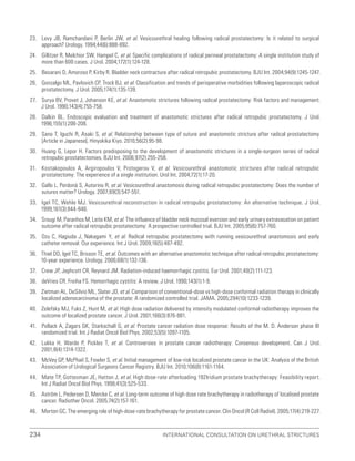 234 International Consultation on Urethral Strictures
23. Levy JB, Ramchandani P, Berlin JW, et al. Vesicourethral healing following radical prostatectomy: Is it related to surgical
approach? Urology. 1994;44(6):888-892.
24. Gillitzer R, Melchior SW, Hampel C, et al. Specific complications of radical perineal prostatectomy: A single institution study of
more than 600 cases. J Urol. 2004;172(1):124-128.
25. Besarani D, Amoroso P, Kirby R. Bladder neck contracture after radical retropubic prostatectomy. BJU Int. 2004;94(9):1245-1247.
26. Gonzalgo ML, Pavlovich CP, Trock BJ, et al. Classification and trends of perioperative morbidities following laparoscopic radical
prostatectomy. J Urol. 2005;174(1):135-139.
27. Surya BV, Provet J, Johanson KE, et al. Anastomotic strictures following radical prostatectomy: Risk factors and management.
J Urol. 1990;143(4):755-758.
28. Dalkin BL. Endoscopic evaluation and treatment of anastomotic strictures after radical retropubic prostatectomy. J Urol.
1996;155(1):206-208.
29. Sano T, Iguchi R, Asaki S, et al. Relationship between type of suture and anastomotic stricture after radical prostatectomy
[Article in Japanese]. Hinyokika Kiyo. 2010;56(2):95-98.
30. Huang G, Lepor H. Factors predisposing to the development of anastomotic strictures in a single-surgeon series of radical
retropubic prostatectomies. BJU Int. 2006;97(2):255-258.
31. Kostakopoulos A, Argiropoulos V, Protogerou V, et al. Vesicourethral anastomotic strictures after radical retropubic
prostatectomy: The experience of a single institution. Urol Int. 2004;72(1):17-20.
32. Gallo L, Perdonà S, Autorino R, et al. Vesicourethral anastomosis during radical retropubic prostatectomy: Does the number of
sutures matter? Urology. 2007;69(3):547-551.
33. Igel TC, Wehle MJ. Vesicourethral reconstruction in radical retropubic prostatectomy: An alternative technique. J Urol.
1999;161(3):844-846.
34. Srougi M, Paranhos M, Leite KM, et al. The influence of bladder neck mucosal eversion and early urinary extravasation on patient
outcome after radical retropubic prostatectomy: A prospective controlled trial. BJU Int. 2005;95(6):757-760.
35. Ozu C, Hagiuda J, Nakagami Y, et al. Radical retropubic prostatectomy with running vesicourethral anastomosis and early
catheter removal: Our experience. Int J Urol. 2009;16(5):487-492.
36. Thiel DD, Igel TC, Brisson TE, et al. Outcomes with an alternative anastomotic technique after radical retropubic prostatectomy:
10-year experience. Urology. 2006;68(1):132-136.
37. Crew JP, Jephcott CR, Reynard JM. Radiation-induced haemorrhagic cystitis. Eur Urol. 2001;40(2):111-123.
38. deVries CR, Freiha FS. Hemorrhagic cystitis: A review. J Urol. 1990;143(1):1-9.
39. Zietman AL, DeSilvio ML, Slater JD, et al. Comparison of conventional-dose vs high-dose conformal radiation therapy in clinically
localized adenocarcinoma of the prostate: A randomized controlled trial. JAMA. 2005;294(10):1233-1239.
40. Zelefsky MJ, Fuks Z, Hunt M, et al. High dose radiation delivered by intensity modulated conformal radiotherapy improves the
outcome of localized prostate cancer. J Urol. 2001;166(3):876-881.
41. Pollack A, Zagars GK, Starkschall G, et al. Prostate cancer radiation dose response: Results of the M. D. Anderson phase III
randomized trial. Int J Radiat Oncol Biol Phys. 2002;53(5):1097-1105.
42. Lukka H, Warde P, Pickles T, et al. Controversies in prostate cancer radiotherapy: Consensus development. Can J Urol.
2001;8(4):1314-1322.
43. McVey GP, McPhail S, Fowler S, et al. Initial management of low-risk localized prostate cancer in the UK: Analysis of the British
Association of Urological Surgeons Cancer Registry. BJU Int. 2010;106(8):1161-1164.
44. Mate TP, Gottesman JE, Hatton J, et al. High dose-rate afterloading 192Iridium prostate brachytherapy: Feasibility report.
Int J Radiat Oncol Biol Phys. 1998;41(3):525-533.
45. Aström L, Pedersen D, Mercke C, et al. Long-term outcome of high dose rate brachytherapy in radiotherapy of localised prostate
cancer. Radiother Oncol. 2005;74(2):157-161.
46. Morton GC. The emerging role of high-dose-rate brachytherapy for prostate cancer. Clin Oncol (R Coll Radiol). 2005;17(4):219-227.
 