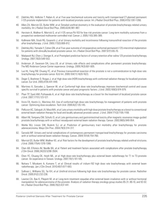 235
Posterior Urethral Stenosis After Treatment for Prostate Cancer
47. Zelefsky MJ, Hollister T, Raben A, et al. Five-year biochemical outcome and toxicity with transperineal CT-planned permanent
I-125 prostate implantation for patients with localized prostate cancer. Int J Radiat Oncol Biol Phys. 2000;47(5):1261-1266.
48. Allen ZA, Merrick GS, Butler WM, et al. Detailed urethral dosimetry in the evaluation of prostate brachytherapy-related urinary
morbidity. Int J Radiat Oncol Biol Phys. 2005;62(4):981-987.
49. Herstein A, Wallner K, Merrick G, et al. I-125 versus Pd-103 for low-risk prostate cancer: Long-term morbidity outcomes from a
prospective randomized multicenter controlled trial. Cancer J. 2005;11(5):385-389.
50. Kollmeier MA, Stock RG, Cesaretti J, et al. Urinary morbidity and incontinence following transurethral resection of the prostate
after brachytherapy. J Urol. 2005;173(3):808-812.
51. Zelefsky MJ, Yamada Y, Cohen GN, et al. Five-year outcome of intraoperative conformal permanent I-125 interstitial implantation
for patients with clinically localized prostate cancer. Int J Radiat Oncol Biol Phys. 2007;67(1):65-70.
52. Mabjeesh NJ, Chen J, Stenger A, et al. Preimplant predictive factors of urinary retention after iodine 125 prostate brachytherapy.
Urology. 2007;70(3):548-553.
53. Anderson JF, Swanson DA, Levy LB, et al. Urinary side effects and complications after permanent prostate brachytherapy:
The MD Anderson Cancer Center experience. Urology. 2009;74(3):601-605.
54. Luo HL, Fang FM, Chuang YC, et al. Previous transurethral resection of the prostate is not a contraindication to high-dose rate
brachytherapy for prostate cancer. BJU Int. 2009;104(11):1620-1623.
55. Deger S, Boehmer D, Roigas J, et al. High dose rate (HDR) brachytherapy with conformal radiation therapy for localized prostate
cancer. Eur Urol. 2005;47(4):441-448.
56. Martinez A, Gonzalez J, Spencer W, et al. Conformal high dose rate brachytherapy improves biochemical control and cause
specific survival in patients with prostate cancer and poor prognostic factors. J Urol. 2003;169(3):974-979.
57. Phan TP, Syed AM, Puthawala A, et al. High dose rate brachytherapy as a boost for the treatment of localized prostate cancer.
J Urol. 2007;177(1):123-127.
58. Vicini FA, Kestin LL, Martinez AA. Use of conformal high-dose rate brachytherapy for management of patients with prostate
cancer: Optimizing dose escalation. Tech Urol. 2000;6(2):135-145.
59. Pellizzon AC, Salvajoli JV, Maia MA, et al. Late urinary morbidity with high dose prostate brachytherapy as a boost to conventional
external beam radiation therapy for local and locally advanced prostate cancer. J Urol. 2004;171(3):1105-1108.
60. Albert M, Tempany CM, Schultz D, et al. Late genitourinary and gastrointestinal toxicity after magnetic resonance image-guided
prostate brachytherapy with or without neoadjuvant external beam radiation therapy. Cancer. 2003;98(5):949-954.
61. Wehle MJ, Lisson SW, Buskirk SJ, et al. Prediction of genitourinary tract morbidity after brachytherapy for prostate
adenocarcinoma. Mayo Clin Proc. 2004;79(3):314-317.
62. Sarosdy MF. Urinary and rectal complications of contemporary permanent transperineal brachytherapy for prostate carcinoma
with or without external beam radiation therapy. Cancer. 2004;101(4):754-760.
63. Merrick GS, Butler WM, Wallner KE, et al. Risk factors for the development of prostate brachytherapy related urethral strictures.
J Urol. 2006;175(4):1376-1380.
64. Chen AB, D’Amico AV, Neville BA, et al. Patient and treatment factors associated with complications after prostate brachytherapy.
J Clin Oncol. 2006;24(33):5298-3504.
65. Chen YC, Chuang CK, Hsieh ML, et al. High-dose-rate brachytherapy plus external beam radiotherapy for T1 to T3 prostate
cancer: An experience in Taiwan. Urology. 2007;70(1):101-105.
66. Nohara T, Mizokami A, Kumano T, et al. Clinical results of iridium-192 high dose rate brachytherapy with external beam
radiotherapy. Jpn J Clin Oncol. 2010;40(7):677-683.
67. Sullivan L, Williams SG, Tai KH, et al. Urethral stricture following high dose rate brachytherapy for prostate cancer. Radiother
Oncol. 2009;91(2):232-236.
68. Lawton CA, Bae K, Pilepich M, et al. Long-term treatment sequelae after external beam irradiation with or without hormonal
manipulation for adenocarcinoma of the prostate: Analysis of radiation therapy oncology group studies 85-31, 86-10, and 92-02.
Int J Radiat Oncol Biol Phys. 2008;70(2):437-441.
 