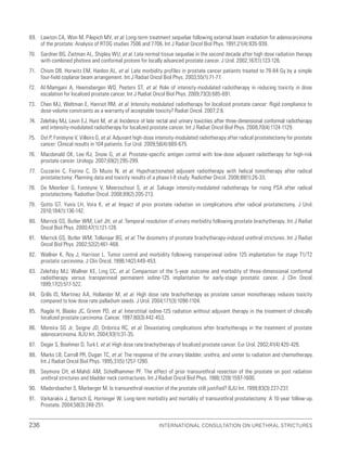 236 International Consultation on Urethral Strictures
69. Lawton CA, Won M, Pilepich MV, et al. Long-term treatment sequelae following external beam irradiation for adenocarcinoma
of the prostate: Analysis of RTOG studies 7506 and 7706. Int J Radiat Oncol Biol Phys. 1991;21(4):935-939.
70. Gardner BG, Zietman AL, Shipley WU, et al. Late normal tissue sequelae in the second decade after high dose radiation therapy
with combined photons and conformal protons for locally advanced prostate cancer. J Urol. 2002;167(1):123-126.
71. Chism DB, Horwitz EM, Hanlon AL, et al. Late morbidity profiles in prostate cancer patients treated to 79-84 Gy by a simple
four-field coplanar beam arrangement. Int J Radiat Oncol Biol Phys. 2003;55(1):71-77.
72. Al-Mamgani A, Heemsbergen WD, Peeters ST, et al. Role of intensity-modulated radiotherapy in reducing toxicity in dose
escalation for localized prostate cancer. Int J Radiat Oncol Biol Phys. 2009;73(3):685-691.
73. Chen MJ, Weltman E, Hanriot RM, et al. Intensity modulated radiotherapy for localized prostate cancer: Rigid compliance to
dose-volume constraints as a warranty of acceptable toxicity? Radiat Oncol. 2007;2:6.
74. Zelefsky MJ, Levin EJ, Hunt M, et al. Incidence of late rectal and urinary toxicities after three-dimensional conformal radiotherapy
and intensity-modulated radiotherapy for localized prostate cancer. Int J Radiat Oncol Biol Phys. 2008;70(4):1124-1129.
75. Ost P, Fonteyne V, Villeirs G, et al. Adjuvant high-dose intensity-modulated radiotherapy after radical prostatectomy for prostate
cancer: Clinical results in 104 patients. Eur Urol. 2009;56(4):669-675.
76. Macdonald OK, Lee RJ, Snow G, et al. Prostate-specific antigen control with low-dose adjuvant radiotherapy for high-risk
prostate cancer. Urology. 2007;69(2):295-299.
77. Cozzarini C, Fiorino C, Di Muzio N, et al. Hypofractionated adjuvant radiotherapy with helical tomotherapy after radical
prostatectomy: Planning data and toxicity results of a phase I-II study. Radiother Oncol. 2008;88(1):26-33.
78. De Meerleer G, Fonteyne V, Meersschout S, et al. Salvage intensity-modulated radiotherapy for rising PSA after radical
prostatectomy. Radiother Oncol. 2008;89(2):205-213.
79. Gotto GT, Yunis LH, Vora K, et al. Impact of prior prostate radiation on complications after radical prostatectomy. J Urol.
2010;184(1):136-142.
80. Merrick GS, Butler WM, Lief JH, et al. Temporal resolution of urinary morbidity following prostate brachytherapy. Int J Radiat
Oncol Biol Phys. 2000;47(1):121-128.
81. Merrick GS, Butler WM, Tollenaar BG, et al. The dosimetry of prostate brachytherapy-induced urethral strictures. Int J Radiat
Oncol Biol Phys. 2002;52(2):461-468.
82. Wallner K, Roy J, Harrison L. Tumor control and morbidity following transperineal iodine 125 implantation for stage T1/T2
prostatic carcinoma. J Clin Oncol. 1996;14(2):449-453.
83. Zelefsky MJ, Wallner KE, Ling CC, et al. Comparison of the 5-year outcome and morbidity of three-dimensional conformal
radiotherapy versus transperineal permanent iodine-125 implantation for early-stage prostatic cancer. J Clin Oncol.
1999;17(2):517-522.
84. Grills IS, Martinez AA, Hollander M, et al. High dose rate brachytherapy as prostate cancer monotherapy reduces toxicity
compared to low dose rate palladium seeds. J Urol. 2004;171(3):1098-1104.
85. Ragde H, Blasko JC, Grimm PD, et al. Interstitial iodine-125 radiation without adjuvant therapy in the treatment of clinically
localized prostate carcinoma. Cancer. 1997;80(3):442-453.
86. Moreira SG Jr, Seigne JD, Ordorica RC, et al. Devastating complications after brachytherapy in the treatment of prostate
adenocarcinoma. BJU Int. 2004;93(1):31-35.
87. Deger S, Boehmer D, Turk I, et al. High dose rate brachytherapy of localized prostate cancer. Eur Urol. 2002;41(4):420-426.
88. Marks LB, Carroll PR, Dugan TC, et al. The response of the urinary bladder, urethra, and ureter to radiation and chemotherapy.
Int J Radiat Oncol Biol Phys. 1995;31(5):1257-1280.
89. Seymore CH, el-Mahdi AM, Schellhammer PF. The effect of prior transurethral resection of the prostate on post radiation
urethral strictures and bladder neck contractures. Int J Radiat Oncol Biol Phys. 1986;12(9):1597-1600.
90. Madersbacher S, Marberger M. Is transurethral resection of the prostate still justified? BJU Int. 1999;83(3):227-237.
91. Varkarakis J, Bartsch G, Horninger W. Long-term morbidity and mortality of transurethral prostatectomy: A 10-year follow-up.
Prostate. 2004;58(3):248-251.
 