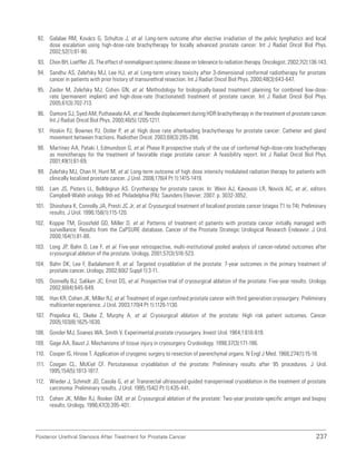 237
Posterior Urethral Stenosis After Treatment for Prostate Cancer
92. Galalae RM, Kovács G, Schultze J, et al. Long-term outcome after elective irradiation of the pelvic lymphatics and local
dose escalation using high-dose-rate brachytherapy for locally advanced prostate cancer. Int J Radiat Oncol Biol Phys.
2002;52(1):81-90.
93. Chon BH, Loeffler JS. The effect of nonmalignant systemic disease on tolerance to radiation therapy. Oncologist. 2002;7(2):136-143.
94. Sandhu AS, Zelefsky MJ, Lee HJ, et al. Long-term urinary toxicity after 3-dimensional conformal radiotherapy for prostate
cancer in patients with prior history of transurethral resection. Int J Radiat Oncol Biol Phys. 2000;48(3):643-647.
95. Zaider M, Zelefsky MJ, Cohen GN, et al. Methodology for biologically-based treatment planning for combined low-dose-
rate (permanent implant) and high-dose-rate (fractionated) treatment of prostate cancer. Int J Radiat Oncol Biol Phys.
2005;61(3):702-713.
96. Damore SJ, Syed AM, Puthawala AA, et al. Needle displacement during HDR brachytherapy in the treatment of prostate cancer.
Int J Radiat Oncol Biol Phys. 2000;46(5):1205-1211.
97. Hoskin PJ, Bownes PJ, Ostler P, et al. High dose rate afterloading brachytherapy for prostate cancer: Catheter and gland
movement between fractions. Radiother Oncol. 2003;68(3):285-288.
98. Martinez AA, Pataki I, Edmundson G, et al. Phase II prospective study of the use of conformal high-dose-rate brachytherapy
as monotherapy for the treatment of favorable stage prostate cancer: A feasibility report. Int J Radiat Oncol Biol Phys.
2001;49(1):61-69.
99. Zelefsky MJ, Chan H, Hunt M, et al. Long-term outcome of high dose intensity modulated radiation therapy for patients with
clinically localized prostate cancer. J Urol. 2006;176(4 Pt 1):1415-1419.
100. Lam JS, Pisters LL, Belldegrun AS. Cryotherapy for prostate cancer. In: Wein AJ, Kavoussi LR, Novick AC, et al., editors.
Campbell-Walsh urology. 9th ed. Philadelphia (PA): Saunders Elsevier; 2007. p. 3032-3052.
101. Shinohara K, Connolly JA, Presti JC Jr, et al. Cryosurgical treatment of localized prostate cancer (stages T1 to T4): Preliminary
results. J Urol. 1996;156(1):115-120.
102. Koppie TM, Grossfeld GD, Miller D, et al. Patterns of treatment of patients with prostate cancer initially managed with
surveillance: Results from the CaPSURE database. Cancer of the Prostate Strategic Urological Research Endeavor. J Urol.
2000;164(1):81-88.
103. Long JP, Bahn D, Lee F, et al. Five-year retrospective, multi-institutional pooled analysis of cancer-related outcomes after
cryosurgical ablation of the prostate. Urology. 2001;57(3):518-523.
104. Bahn DK, Lee F, Badalament R, et al. Targeted cryoablation of the prostate: 7-year outcomes in the primary treatment of
prostate cancer. Urology. 2002;60(2 Suppl 1):3-11.
105. Donnelly BJ, Saliken JC, Ernst DS, et al. Prospective trial of cryosurgical ablation of the prostate: Five-year results. Urology.
2002;60(4):645-649.
106. Han KR, Cohen JK, Miller RJ, et al. Treatment of organ confined prostate cancer with third generation cryosurgery: Preliminary
multicenter experience. J Urol. 2003;170(4 Pt 1):1126-1130.
107. Prepelica KL, Okeke Z, Murphy A, et al. Cryosurgical ablation of the prostate: High risk patient outcomes. Cancer.
2005;103(8):1625-1630.
108. Gonder MJ, Soanes WA, Smith V. Experimental prostate cryosurgery. Invest Urol. 1964;1:610-619.
109. Gage AA, Baust J. Mechanisms of tissue injury in cryosurgery. Cryobiology. 1998;37(3):171-186.
110. Cooper IS, Hirose T. Application of cryogenic surgery to resection of parenchymal organs. N Engl J Med. 1966;274(1):15-18.
111. Coogan CL, McKiel CF. Percutaneous cryoablation of the prostate: Preliminary results after 95 procedures. J Urol.
1995;154(5):1813-1817.
112. Wieder J, Schmidt JD, Casola G, et al. Transrectal ultrasound-guided transperineal cryoablation in the treatment of prostate
carcinoma: Preliminary results. J Urol. 1995;154(2 Pt 1):435-441.
113. Cohen JK, Miller RJ, Rooker GM, et al. Cryosurgical ablation of the prostate: Two-year prostate-specific antigen and biopsy
results. Urology. 1996;47(3):395-401.
 