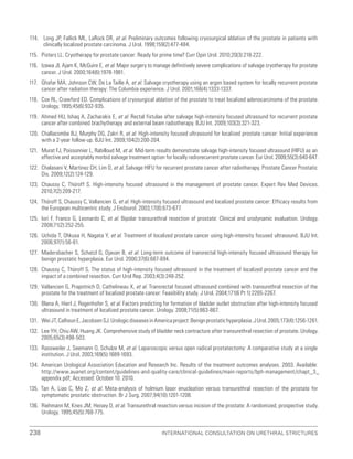 238 International Consultation on Urethral Strictures
114. Long JP, Fallick ML, LaRock DR, et al. Preliminary outcomes following cryosurgical ablation of the prostate in patients with
clinically localized prostate carcinoma. J Urol. 1998;159(2):477-484.
115. Pisters LL. Cryotherapy for prostate cancer: Ready for prime time? Curr Opin Urol. 2010;20(3):218-222.
116. Izawa JI, Ajam K, McGuire E, et al. Major surgery to manage definitively severe complications of salvage cryotherapy for prostate
cancer. J Urol. 2000;164(6):1978-1981.
117. Ghafar MA, Johnson CW, De La Taille A, et al. Salvage cryotherapy using an argon based system for locally recurrent prostate
cancer after radiation therapy: The Columbia experience. J Urol. 2001;166(4):1333-1337.
118. Cox RL, Crawford ED. Complications of cryosurgical ablation of the prostate to treat localized adenocarcinoma of the prostate.
Urology. 1995;45(6):932-935.
119. Ahmed HU, Ishaq A, Zacharakis E, et al. Rectal fistulae after salvage high-intensity focused ultrasound for recurrent prostate
cancer after combined brachytherapy and external beam radiotherapy. BJU Int. 2009;103(3):321-323.
120. Challacombe BJ, Murphy DG, Zakri R, et al. High-intensity focused ultrasound for localized prostate cancer: Initial experience
with a 2-year follow-up. BJU Int. 2009;104(2):200-204.
121. Murat FJ, Poissonnier L, Rabilloud M, et al. Mid-term results demonstrate salvage high-intensity focused ultrasound (HIFU) as an
effective and acceptably morbid salvage treatment option for locally radiorecurrent prostate cancer. Eur Urol. 2009;55(3):640-647.
122. Chalasani V, Martinez CH, Lim D, et al. Salvage HIFU for recurrent prostate cancer after radiotherapy. Prostate Cancer Prostatic
Dis. 2009;12(2):124-129.
123. Chaussy C, Thüroff S. High-intensity focused ultrasound in the management of prostate cancer. Expert Rev Med Devices.
2010;7(2):209-217.
124. Thüroff S, Chaussy C, Vallancien G, et al. High-intensity focused ultrasound and localized prostate cancer: Efficacy results from
the European multicentric study. J Endourol. 2003;17(8):673-677.
125. Iori F, Franco G, Leonardo C, et al. Bipolar transurethral resection of prostate: Clinical and urodynamic evaluation. Urology.
2008;71(2):252-255.
126. Uchida T, Ohkusa H, Nagata Y, et al. Treatment of localized prostate cancer using high-intensity focused ultrasound. BJU Int.
2006;97(1):56-61.
127. Madersbacher S, Schatzl G, Djavan B, et al. Long-term outcome of transrectal high-intensity focused ultrasound therapy for
benign prostatic hyperplasia. Eur Urol. 2000;37(6):687-694.
128. Chaussy C, Thüroff S. The status of high-intensity focused ultrasound in the treatment of localized prostate cancer and the
impact of a combined resection. Curr Urol Rep. 2003;4(3):248-252.
129. Vallancien G, Prapotnich D, Cathelineau X, et al. Transrectal focused ultrasound combined with transurethral resection of the
prostate for the treatment of localized prostate cancer: Feasibility study. J Urol. 2004;171(6 Pt 1):2265-2267.
130. Blana A, Hierl J, Rogenhofer S, et al. Factors predicting for formation of bladder outlet obstruction after high-intensity focused
ultrasound in treatment of localized prostate cancer. Urology. 2008;71(5):863-867.
131. WeiJT,CalhounE,JacobsenSJ.UrologicdiseasesinAmericaproject:Benignprostatichyperplasia.JUrol.2005;173(4):1256-1261.
132. Lee YH, Chiu AW, Huang JK. Comprehensive study of bladder neck contracture after transurethral resection of prostate. Urology.
2005;65(3):498-503.
133. Rassweiler J, Seemann O, Schulze M, et al. Laparoscopic versus open radical prostatectomy: A comparative study at a single
institution. J Urol. 2003;169(5):1689-1693.
134. American Urological Association Education and Research Inc. Results of the treatment outcomes analyses. 2003. Available:
http://www.auanet.org/content/guidelines-and-quality-care/clinical-guidelines/main-reports/bph-management/chapt_3_
appendix.pdf; Accessed: October 10. 2010.
135. Tan A, Liao C, Mo Z, et al. Meta-analysis of holmium laser enucleation versus transurethral resection of the prostate for
symptomatic prostatic obstruction. Br J Surg. 2007;94(10):1201-1208.
136. Riehmann M, Knes JM, Heisey D, et al. Transurethral resection versus incision of the prostate: A randomized, prospective study.
Urology. 1995;45(5):768-775.
 