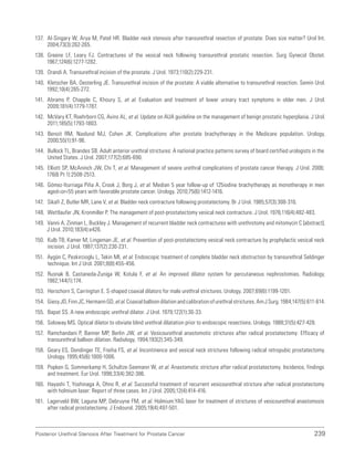 239
Posterior Urethral Stenosis After Treatment for Prostate Cancer
137. Al-Singary W, Arya M, Patel HR. Bladder neck stenosis after transurethral resection of prostate: Does size matter? Urol Int.
2004;73(3):262-265.
138. Greene LF, Leary FJ. Contractures of the vesical neck following transurethral prostatic resection. Surg Gynecol Obstet.
1967;124(6):1277-1282.
139. Orandi A. Transurethral incision of the prostate. J Urol. 1973;110(2):229-231.
140. Kletscher BA, Oesterling JE. Transurethral incision of the prostate: A viable alternative to transurethral resection. Semin Urol.
1992;10(4):265-272.
141. Abrams P, Chapple C, Khoury S, et al. Evaluation and treatment of lower urinary tract symptoms in older men. J Urol.
2009;181(4):1779-1787.
142. McVary KT, Roehrborn CG, Avins AL, et al. Update on AUA guideline on the management of benign prostatic hyperplasia. J Urol.
2011;185(5):1793-1803.
143. Benoit RM, Naslund MJ, Cohen JK. Complications after prostate brachytherapy in the Medicare population. Urology.
2000;55(1):91-96.
144. Bullock TL, Brandes SB. Adult anterior urethral strictures: A national practice patterns survey of board certified urologists in the
United States. J Urol. 2007;177(2):685-690.
145. Elliott SP, McAninch JW, Chi T, et al. Management of severe urethral complications of prostate cancer therapy. J Urol. 2006;
176(6 Pt 1):2508-2513.
146. Gómez-Iturriaga Piña A, Crook J, Borg J, et al. Median 5 year follow-up of 125iodine brachytherapy as monotherapy in men
agedor=55 years with favorable prostate cancer. Urology. 2010;75(6):1412-1416.
147. Sikafi Z, Butler MR, Lane V, et al. Bladder neck contracture following prostatectomy. Br J Urol. 1985;57(3):308-310.
148. Wettlaufer JN, Kronmiller P. The management of post-prostatectomy vesical neck contracture. J Urol. 1976;116(4):482-483.
149. Vanni A, Zinman L, Buckley J. Management of recurrent bladder neck contractures with urethrotomy and mitomycin C [abstract].
J Urol. 2010;183(4):e426.
150. Kulb TB, Kamer M, Lingeman JE, et al. Prevention of post-prostatectomy vesical neck contracture by prophylactic vesical neck
incision. J Urol. 1987;137(2):230-231.
151. Aygün C, Peskircioglu L, Tekin MI, et al. Endoscopic treatment of complete bladder neck obstruction by transurethral Seldinger
technique. Int J Urol. 2001;8(8):455-456.
152. Rusnak B, Castaneda-Zuniga W, Kotula F, et al. An improved dilator system for percutaneous nephrostomies. Radiology.
1982;144(1):174.
153. Herschorn S, Carrington E. S-shaped coaxial dilators for male urethral strictures. Urology. 2007;69(6):1199-1201.
154. GiesyJD,FinnJC,HermannGD,etal.Coaxialballoondilationandcalibrationofurethralstrictures.AmJSurg.1984;147(5):611-614.
155. Bapat SS. A new endoscopic urethral dilator. J Urol. 1979;122(1):30-33.
156. Soloway MS. Optical dilator to obviate blind urethral dilatation prior to endoscopic resections. Urology. 1988;31(5):427-428.
157. Ramchandani P, Banner MP, Berlin JW, et al. Vesicourethral anastomotic strictures after radical prostatectomy: Efficacy of
transurethral balloon dilation. Radiology. 1994;193(2):345-349.
158. Geary ES, Dendinger TE, Freiha FS, et al. Incontinence and vesical neck strictures following radical retropubic prostatectomy.
Urology. 1995;45(6):1000-1006.
159. Popken G, Sommerkamp H, Schultze-Seemann W, et al. Anastomotic stricture after radical prostatectomy. Incidence, findings
and treatment. Eur Urol. 1998;33(4):382-386.
160. Hayashi T, Yoshinaga A, Ohno R, et al. Successful treatment of recurrent vesicourethral stricture after radical prostatectomy
with holmium laser: Report of three cases. Int J Urol. 2005;12(4):414-416.
161. Lagerveld BW, Laguna MP, Debruyne FM, et al. Holmium:YAG laser for treatment of strictures of vesicourethral anastomosis
after radical prostatectomy. J Endourol. 2005;19(4):497-501.
 
