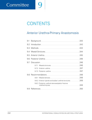 Committee 9
International Consultation on Urethral Strictures
242
CONTENTS
Anterior Urethra-Primary Anastomosis
9.1 Background 243
9.2 Introduction 243
9.3 Methods 243
9.4 Meatal Strictures 244
9.5	Anterior Urethra 245
9.6 Posterior Urethra 246
9.7 Discussion 246
9.7.1 Meatal strictures 246
9.7.2	Anterior urethra 247
9.7.3 Posterior urethra 247
9.8	Recommendations 248
9.8.1 Meatal stenosis 248
9.8.2	Anterior (penile and bulbar) urethral strictures 249
9.8.3	
Posterior urethral stenoses/pelvic fracture
Urethral Injuries 249
9.9	References 250
 