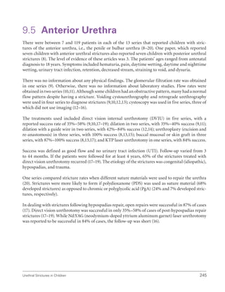 Urethral Strictures in Children 245
9.5 Anterior Urethra
There were between 7 and 119 patients in each of the 13 series that reported children with stric-
tures of the anterior urethra, i.e., the penile or bulbar urethra (8–20). One paper, which reported
seven children with anterior urethral strictures also reported seven children with posterior urethral
strictures (8). The level of evidence of these articles was 3. The patients’ ages ranged from antenatal
diagnosis to 18 years. Symptoms included hematuria, pain, daytime wetting, daytime and nighttime
wetting, urinary tract infection, retention, decreased stream, straining to void, and dysuria.
There was no information about any physical findings. The glomerular filtration rate was obtained
in one series (9). Otherwise, there was no information about laboratory studies. Flow rates were
obtained in two series (10,11). Although some children had an obstructive pattern, many had a normal
flow pattern despite having a stricture. Voiding cystourethrography and retrograde urethrography
were used in four series to diagnose strictures (9,10,12,13); cystoscopy was used in five series, three of
which did not use imaging (12–16).
The treatments used included direct vision internal urethrotomy (DVIU) in five series, with a
reported success rate of 35%–58% (9,10,17–19); dilation in two series, with 35%–40% success (9,11);
dilation with a guide wire in two series, with 42%–84% success (12,14); urethroplasty (excision and
re-anastomosis) in three series, with 100% success (8,13,15); buccal mucosal or skin graft in three
series, with 87%–100% success (8,13,17); and KTP laser urethrotomy in one series, with 84% success.
Success was defined as good flow and no urinary tract infection (UTI). Follow-up varied from 3
to 44 months. If the patients were followed for at least 4 years, 65% of the strictures treated with
direct vision urethrotomy recurred (17–19). The etiology of the strictures was congenital (idiopathic),
hypospadias, and trauma.
One series compared stricture rates when different suture materials were used to repair the urethra
(20). Strictures were more likely to form if polydioxanone (PDS) was used as suture material (68%
developed strictures) as opposed to chromic or polyglycolic acid (PgA) (24% and 7% developed stric-
tures, respectively).
In dealing with strictures following hypospadias repair, open repairs were successful in 87% of cases
(17). Direct vision urethrotomy was successful in only 35%–58% of cases of post-hypospadias repair
strictures (17–19). While Nd:YAG (neodymium-doped yttrium aluminum garnet) laser urethrotomy
was reported to be successful in 84% of cases, the follow-up was short (16).
 
